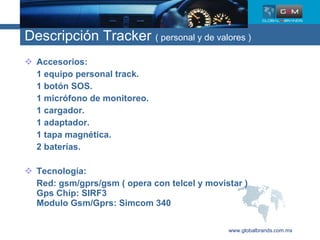 Descripción Tracker  ( personal y de valores ) Accesorios: 1 equipo personal track. 1 botón SOS. 1 micrófono de monitoreo. 1 cargador. 1 adaptador. 1 tapa magnética. 2 baterías. Tecnología: Red: gsm/gprs/gsm ( opera con telcel y movistar ) Gps Chip: SIRF3 Modulo Gsm/Gprs: Simcom 340 www.globalbrands.com.mx 