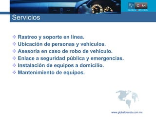 Servicios Rastreo y soporte en línea. Ubicación de personas y vehículos. Asesoria en caso de robo de vehiculo.  Enlace a seguridad pública y emergencias.  Instalación de equipos a domicilio. Mantenimiento de equipos. www.globalbrands.com.mx 