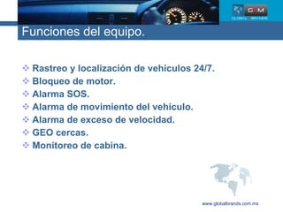 Funciones del equipo. Rastreo y localización de vehículos 24/7. Bloqueo de motor. Alarma SOS. Alarma de movimiento del vehículo. Alarma de exceso de velocidad. GEO cercas. Monitoreo de cabina. www.globalbrands.com.mx 