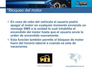 *Bloqueo del motor En caso de robo del vehículo el usuario podrá apagar el motor en cualquier momento enviando un mensaje SMS a la unidad lo cual inhabilita el encendido del motor hasta que el usuario envíe la orden de encendido nuevamente. Esta función también permite el bloqueo de motor fuera del horario laboral o cuando se esta de vacaciones. www.globalbrands.com.mx *Solo en equipos AVL 