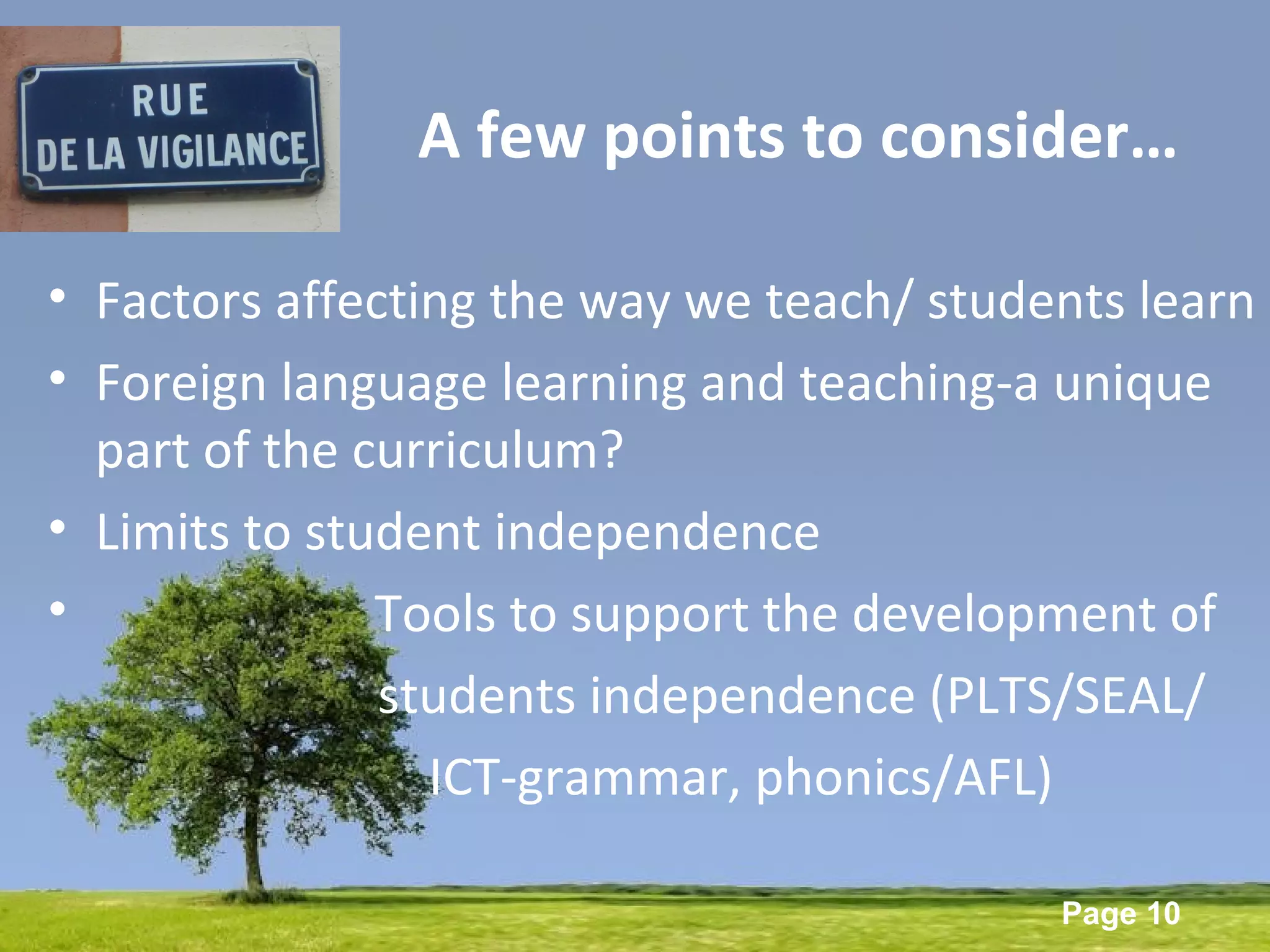 Powerpoint Templates
Page 10
A few points to consider…
• Factors affecting the way we teach/ students learn
• Foreign language learning and teaching-a unique
part of the curriculum?
• Limits to student independence
• Tools to support the development of
students independence (PLTS/SEAL/
ICT-grammar, phonics/AFL)
 