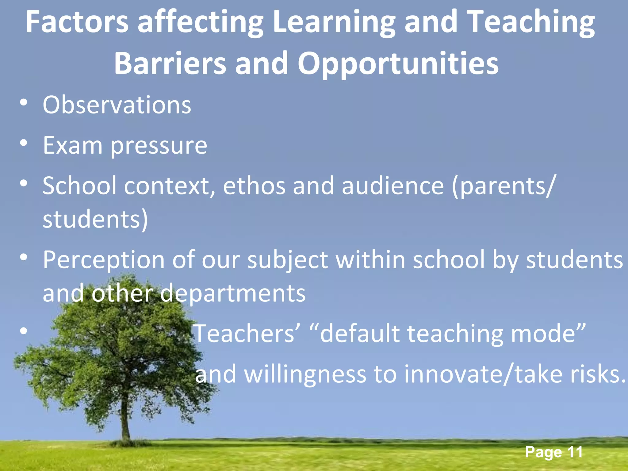 Powerpoint Templates
Page 11
Factors affecting Learning and Teaching
Barriers and Opportunities
• Observations
• Exam pressure
• School context, ethos and audience (parents/
students)
• Perception of our subject within school by students
and other departments
• Teachers’ “default teaching mode”
and willingness to innovate/take risks.
 