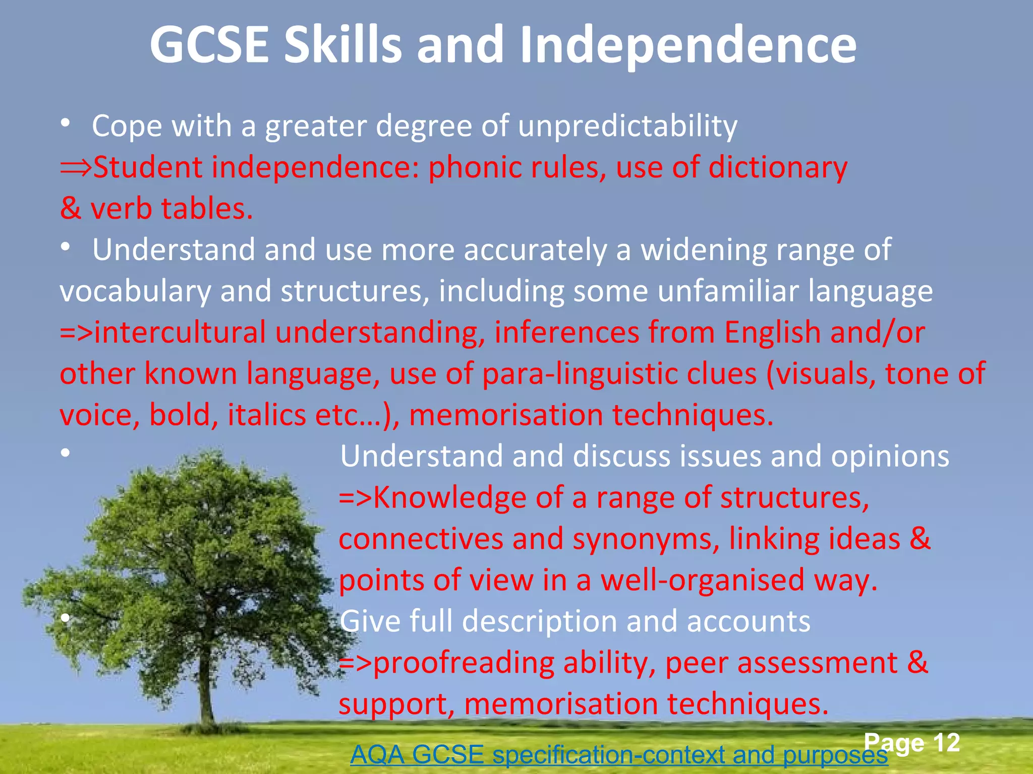 Powerpoint Templates
Page 12
• Cope with a greater degree of unpredictability
⇒Student independence: phonic rules, use of dictionary
& verb tables.
• Understand and use more accurately a widening range of
vocabulary and structures, including some unfamiliar language
=>intercultural understanding, inferences from English and/or
other known language, use of para-linguistic clues (visuals, tone of
voice, bold, italics etc…), memorisation techniques.
• Understand and discuss issues and opinions
=>Knowledge of a range of structures,
connectives and synonyms, linking ideas &
points of view in a well-organised way.
• Give full description and accounts
=>proofreading ability, peer assessment &
support, memorisation techniques.
AQA GCSE specification-context and purposes
GCSE Skills and Independence
 