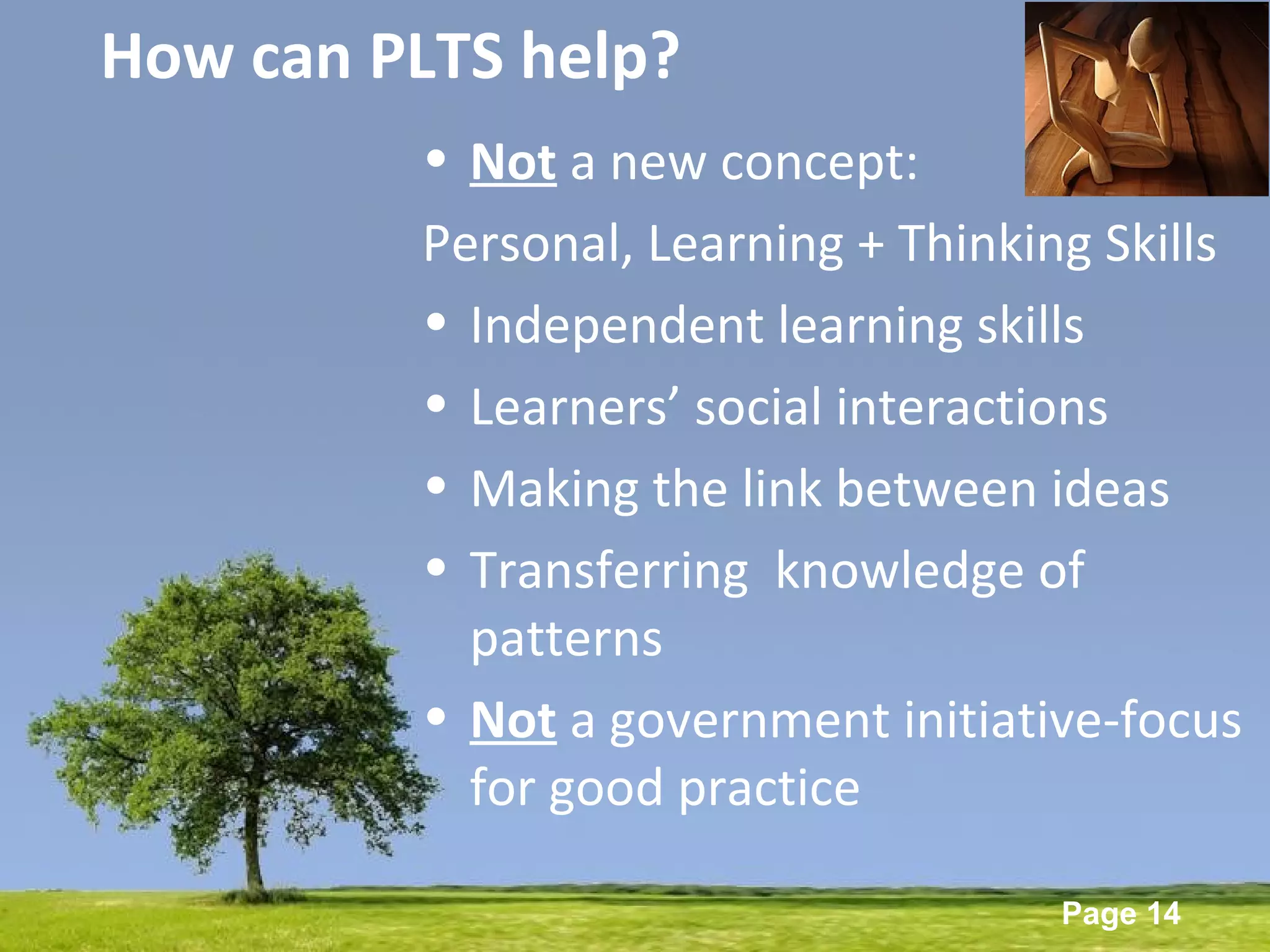Powerpoint Templates
Page 14
How can PLTS help?
• Not a new concept:
Personal, Learning + Thinking Skills
• Independent learning skills
• Learners’ social interactions
• Making the link between ideas
• Transferring knowledge of
patterns
• Not a government initiative-focus
for good practice
 