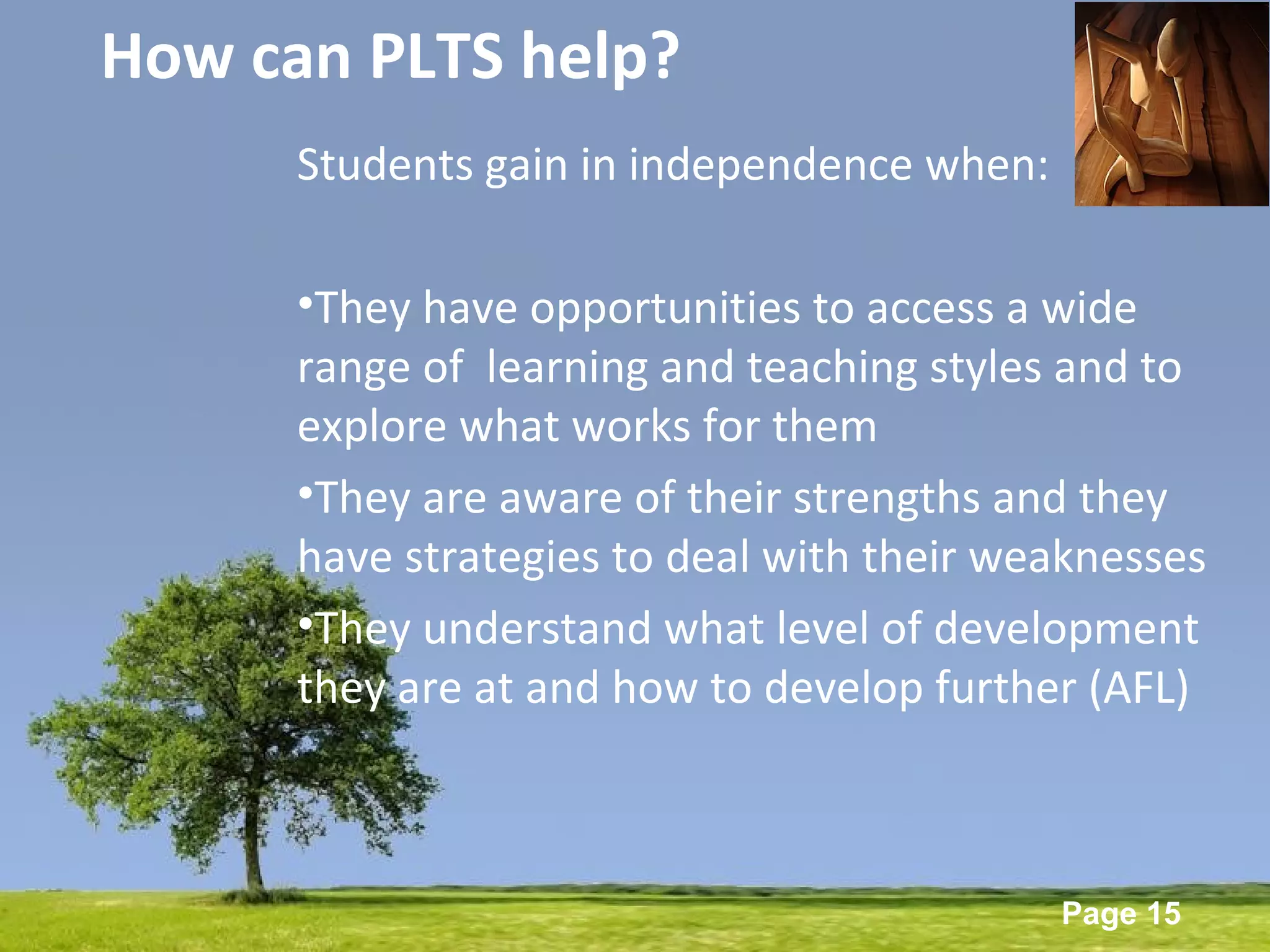 Powerpoint Templates
Page 15
How can PLTS help?
Students gain in independence when:
•They have opportunities to access a wide
range of learning and teaching styles and to
explore what works for them
•They are aware of their strengths and they
have strategies to deal with their weaknesses
•They understand what level of development
they are at and how to develop further (AFL)
 