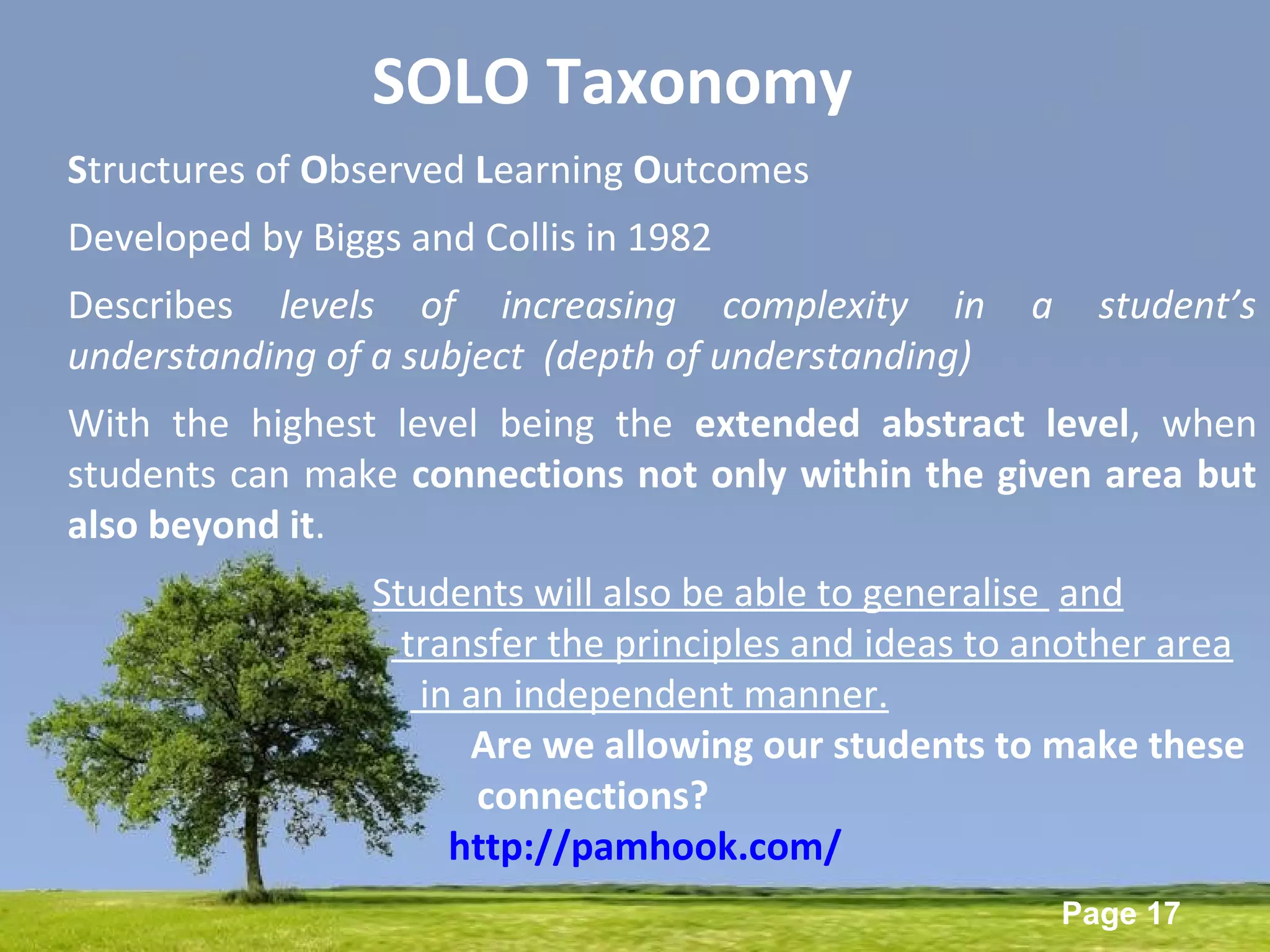 Powerpoint Templates
Page 17
SOLO Taxonomy
Structures of Observed Learning Outcomes
Developed by Biggs and Collis in 1982
Describes levels of increasing complexity in a student’s
understanding of a subject (depth of understanding)
With the highest level being the extended abstract level, when
students can make connections not only within the given area but
also beyond it.
Students will also be able to generalise and
transfer the principles and ideas to another area
in an independent manner.
Are we allowing our students to make these
connections?
http://pamhook.com/
 