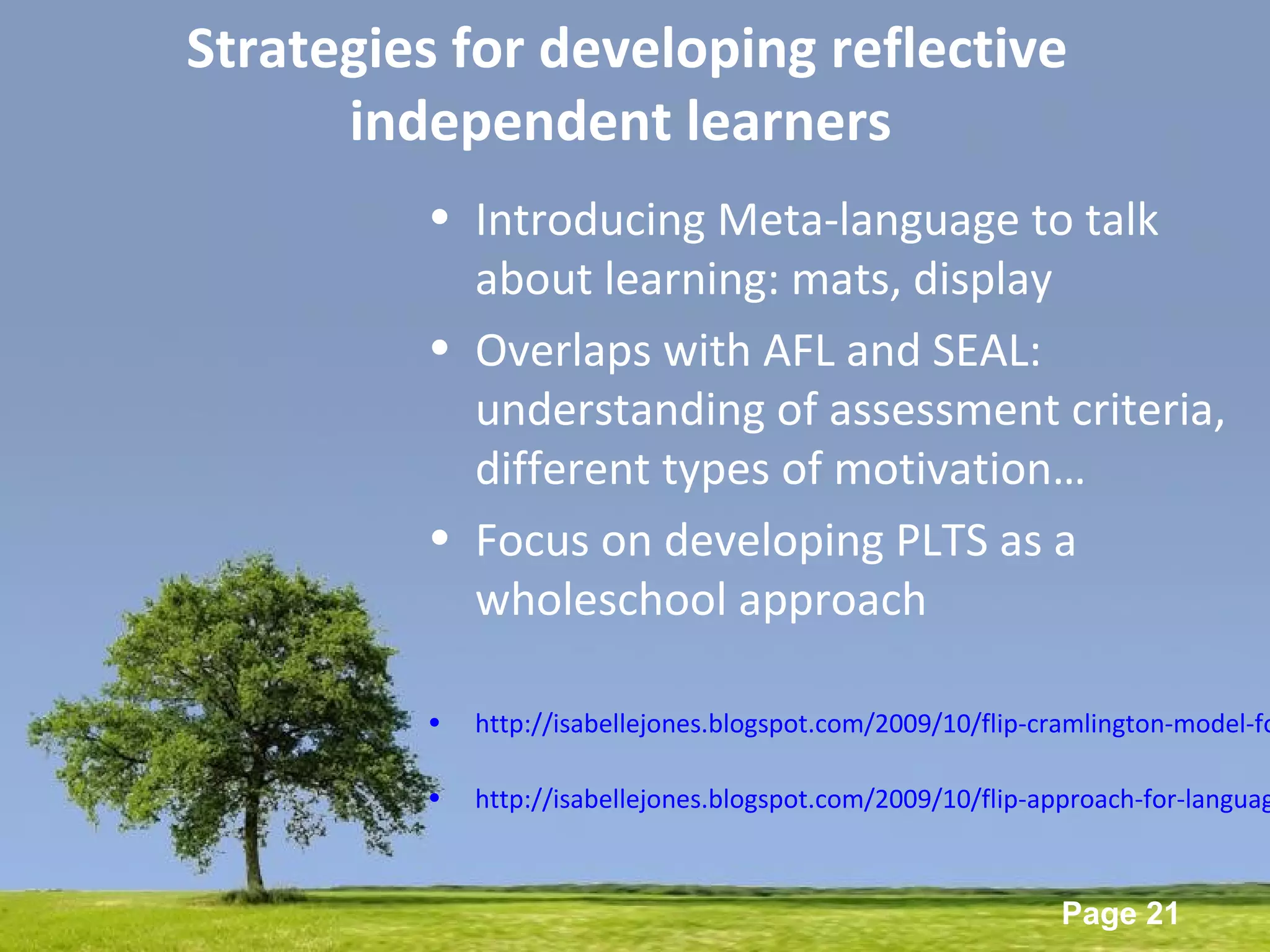 Powerpoint Templates
Page 21
Strategies for developing reflective
independent learners
• Introducing Meta-language to talk
about learning: mats, display
• Overlaps with AFL and SEAL:
understanding of assessment criteria,
different types of motivation…
• Focus on developing PLTS as a
wholeschool approach
• http://isabellejones.blogspot.com/2009/10/flip-cramlington-model-fo
• http://isabellejones.blogspot.com/2009/10/flip-approach-for-languag
 