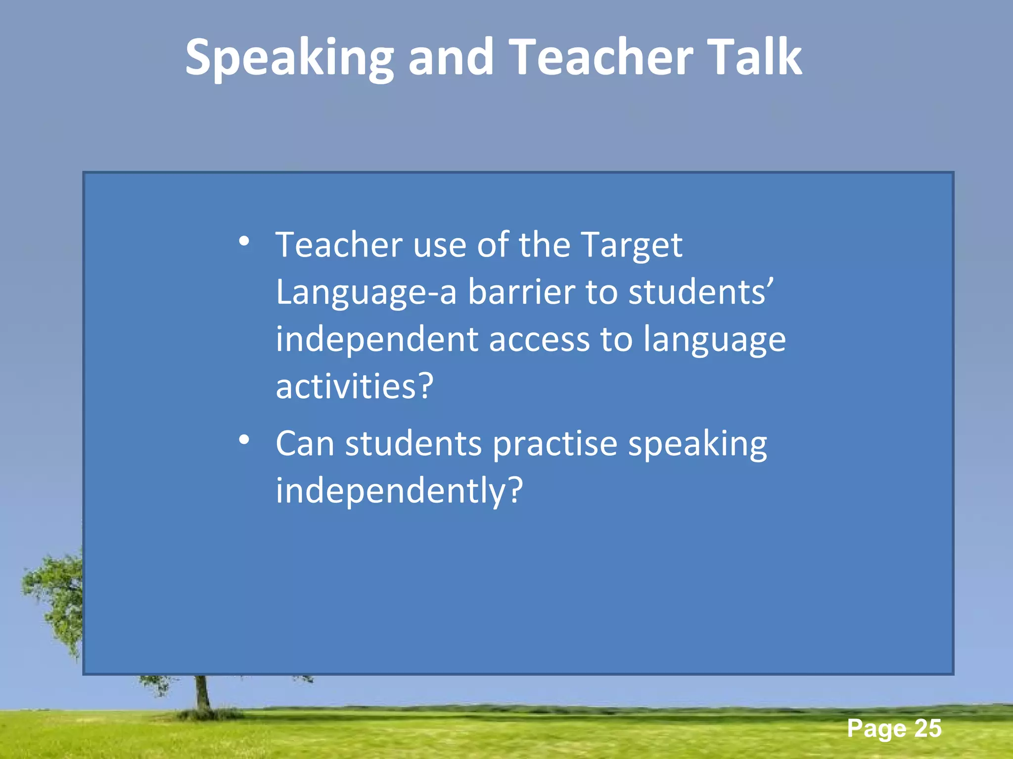 Powerpoint Templates
Page 25
Speaking and Teacher Talk
• Teacher use of the Target
Language-a barrier to students’
independent access to language
activities?
• Can students practise speaking
independently?
 