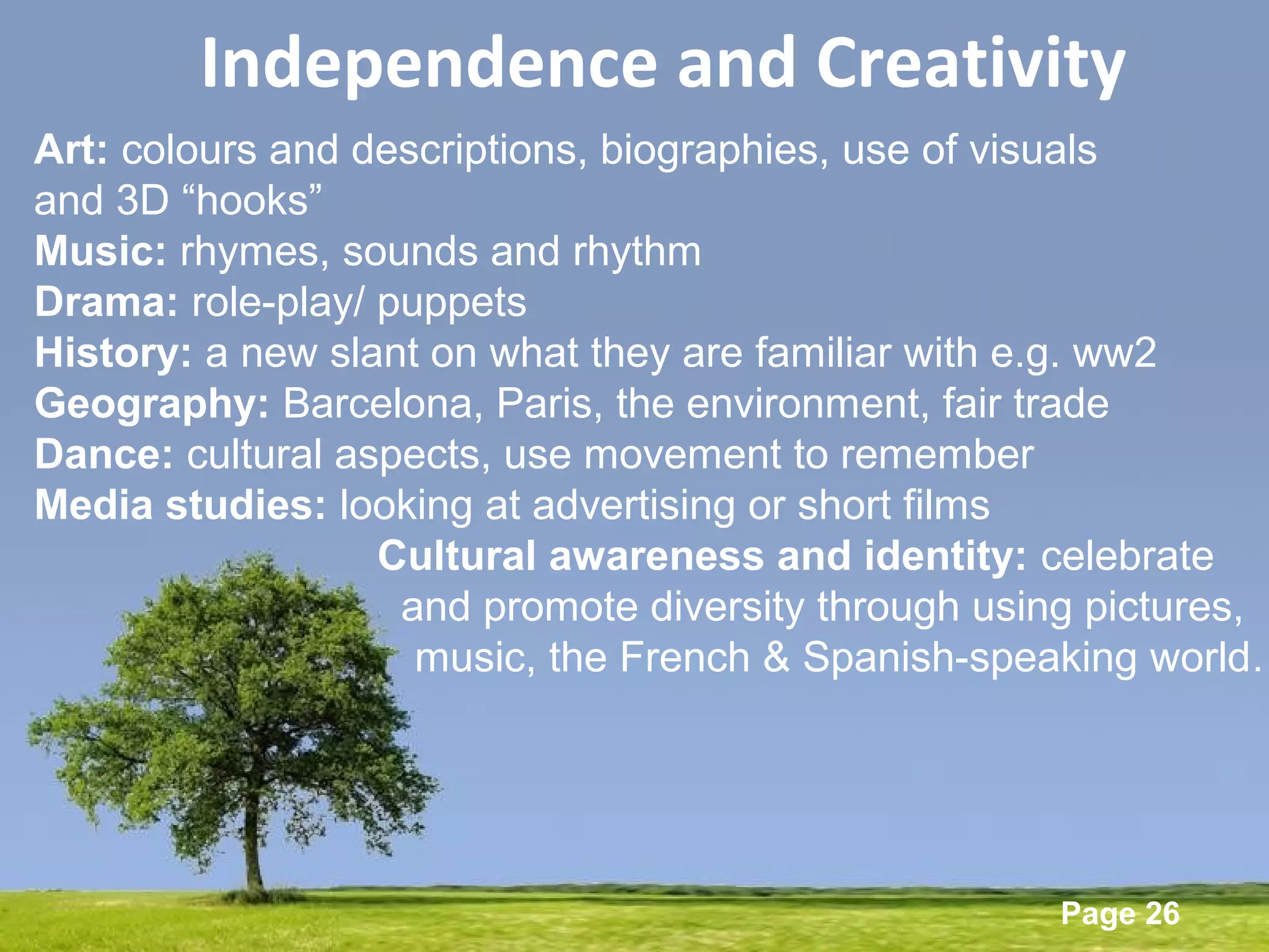 Powerpoint Templates
Page 26
Independence and Creativity
Art: colours and descriptions, biographies, use of visuals
and 3D “hooks”
Music: rhymes, sounds and rhythm
Drama: role-play/ puppets
History: a new slant on what they are familiar with e.g. ww2
Geography: Barcelona, Paris, the environment, fair trade
Dance: cultural aspects, use movement to remember
Media studies: looking at advertising or short films
Cultural awareness and identity: celebrate
and promote diversity through using pictures,
music, the French & Spanish-speaking world…
 