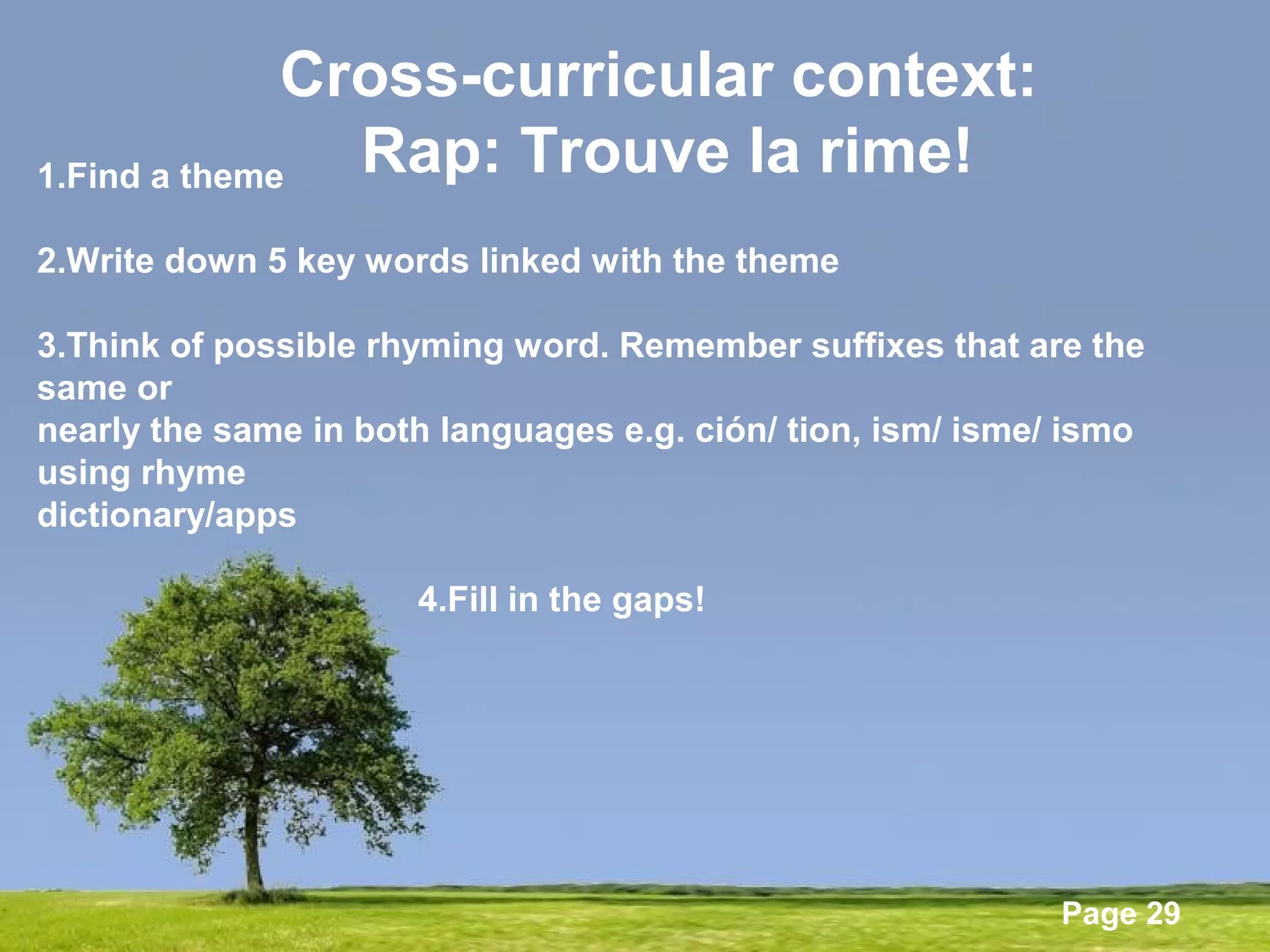 Powerpoint Templates
Page 29
Cross-curricular context:
Rap: Trouve la rime!1.Find a theme
2.Write down 5 key words linked with the theme
3.Think of possible rhyming word. Remember suffixes that are the
same or
nearly the same in both languages e.g. ción/ tion, ism/ isme/ ismo
using rhyme
dictionary/apps
4.Fill in the gaps!
 