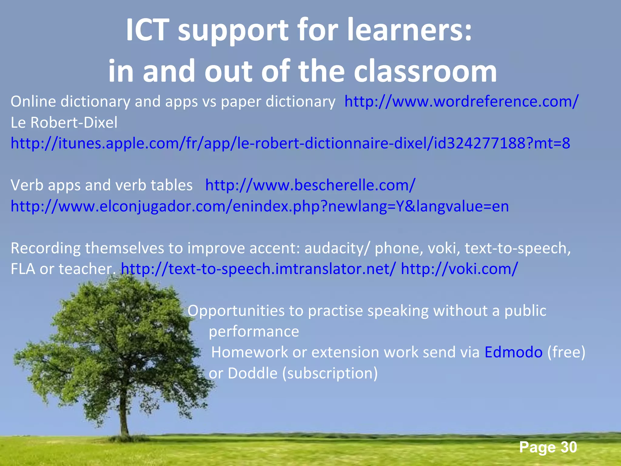 Powerpoint Templates
Page 30
ICT support for learners:
in and out of the classroom
Online dictionary and apps vs paper dictionary http://www.wordreference.com/
Le Robert-Dixel
http://itunes.apple.com/fr/app/le-robert-dictionnaire-dixel/id324277188?mt=8
Verb apps and verb tables http://www.bescherelle.com/
http://www.elconjugador.com/enindex.php?newlang=Y&langvalue=en
Recording themselves to improve accent: audacity/ phone, voki, text-to-speech,
FLA or teacher. http://text-to-speech.imtranslator.net/ http://voki.com/
Opportunities to practise speaking without a public
performance
Homework or extension work send via Edmodo (free)
or Doddle (subscription)
 