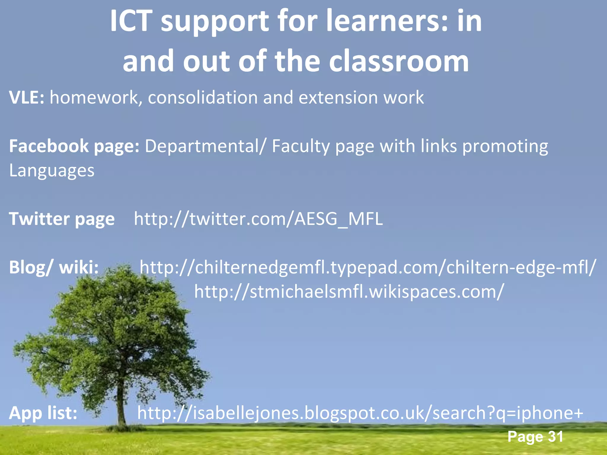 Powerpoint Templates
Page 31
ICT support for learners: in
and out of the classroom
VLE: homework, consolidation and extension work
Facebook page: Departmental/ Faculty page with links promoting
Languages
Twitter page http://twitter.com/AESG_MFL
Blog/ wiki: http://chilternedgemfl.typepad.com/chiltern-edge-mfl/
http://stmichaelsmfl.wikispaces.com/
App list: http://isabellejones.blogspot.co.uk/search?q=iphone+
 