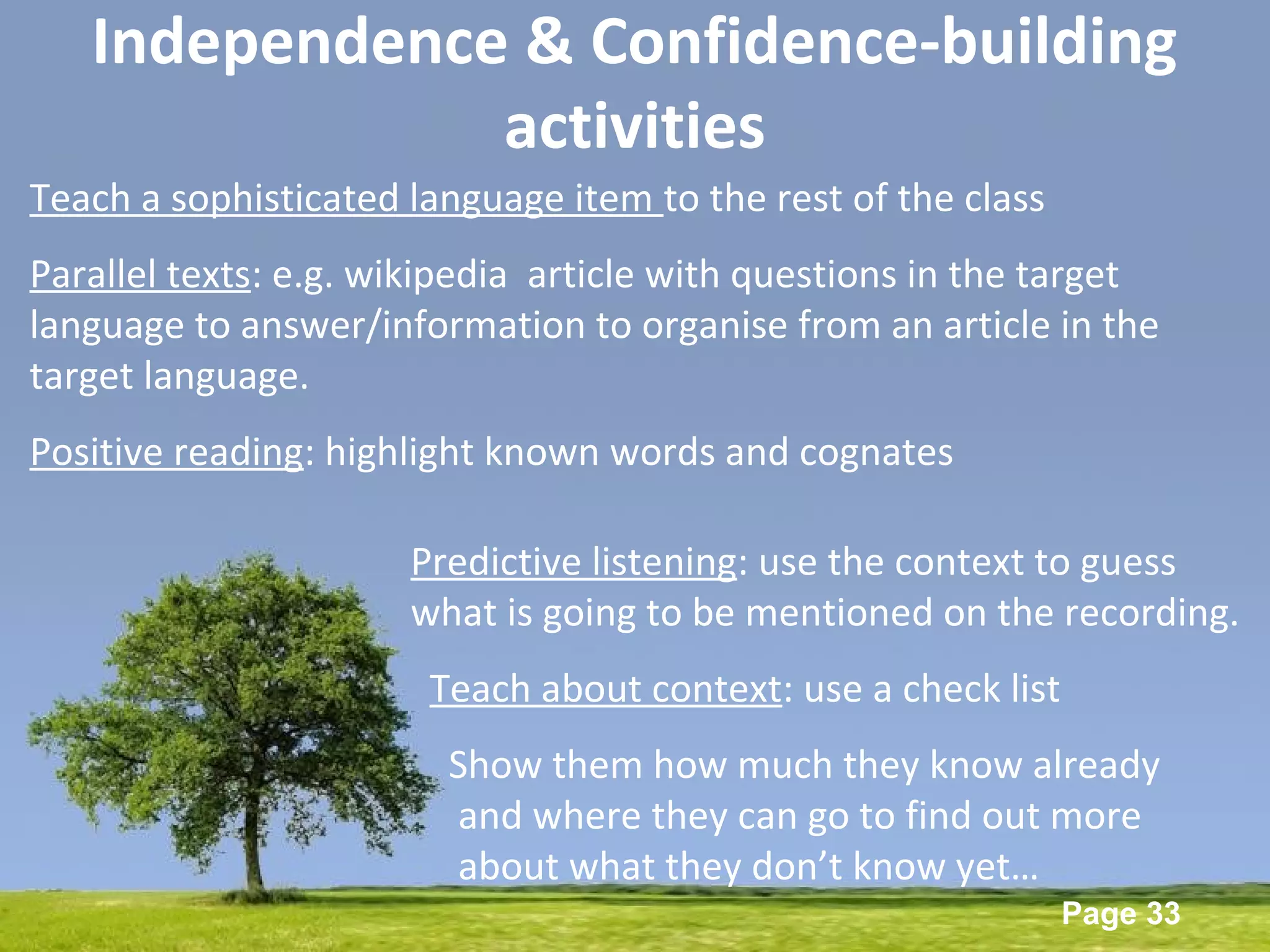 Powerpoint Templates
Page 33
Independence & Confidence-building
activities
Teach a sophisticated language item to the rest of the class
Parallel texts: e.g. wikipedia article with questions in the target
language to answer/information to organise from an article in the
target language.
Positive reading: highlight known words and cognates
Predictive listening: use the context to guess
what is going to be mentioned on the recording.
Teach about context: use a check list
Show them how much they know already
and where they can go to find out more
about what they don’t know yet…
 