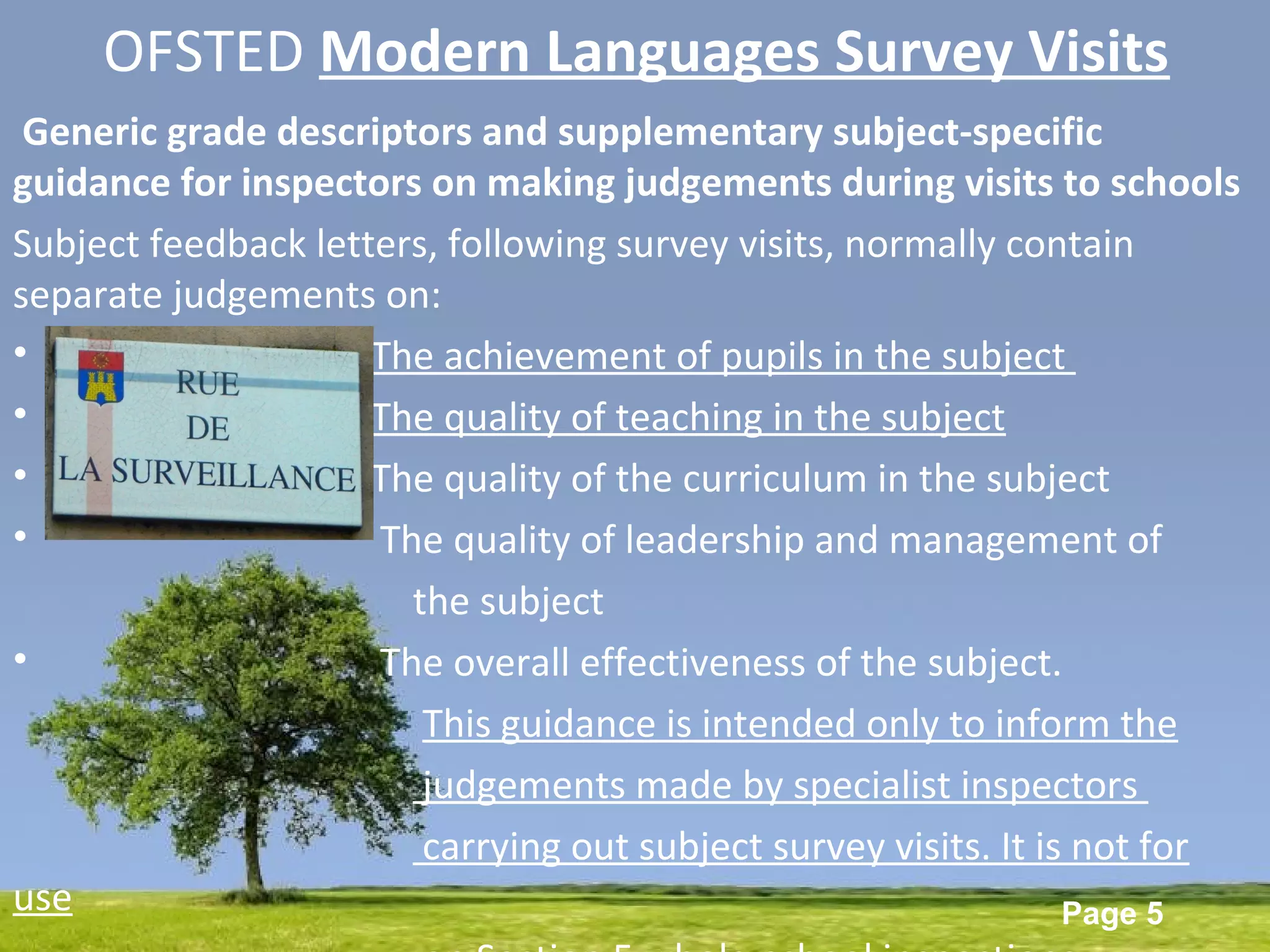 Powerpoint Templates
Page 5
OFSTED Modern Languages Survey Visits
Generic grade descriptors and supplementary subject-specific
guidance for inspectors on making judgements during visits to schools
Subject feedback letters, following survey visits, normally contain
separate judgements on:
• The achievement of pupils in the subject
• The quality of teaching in the subject
• The quality of the curriculum in the subject
• The quality of leadership and management of
the subject
• The overall effectiveness of the subject.
This guidance is intended only to inform the
judgements made by specialist inspectors
carrying out subject survey visits. It is not for
use
 