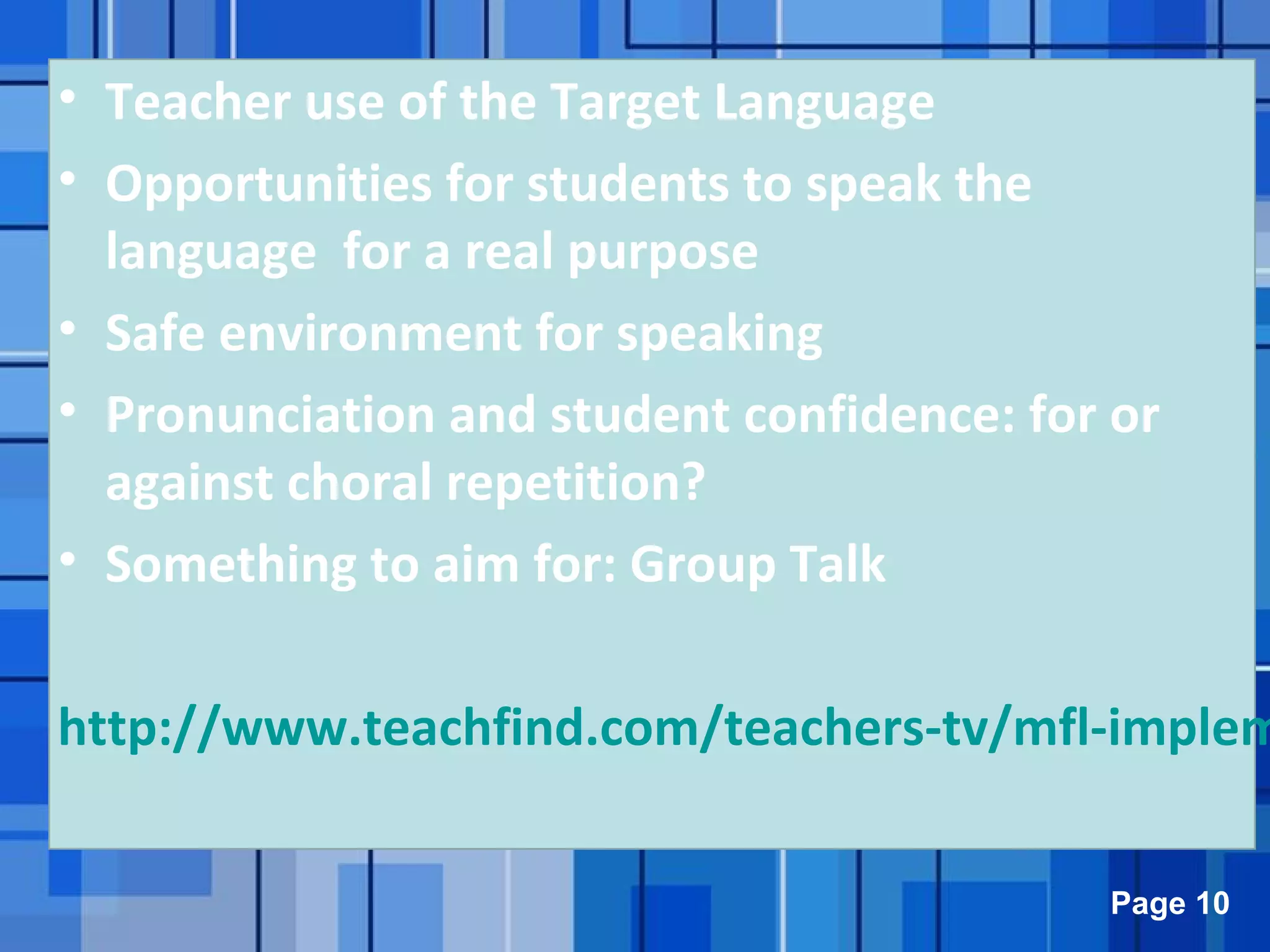 Powerpoint Templates Page 10
• Teacher use of the Target Language
• Opportunities for students to speak the
language for a real purpose
• Safe environment for speaking
• Pronunciation and student confidence: for or
against choral repetition?
• Something to aim for: Group Talk
http://www.teachfind.com/teachers-tv/mfl-implem
 