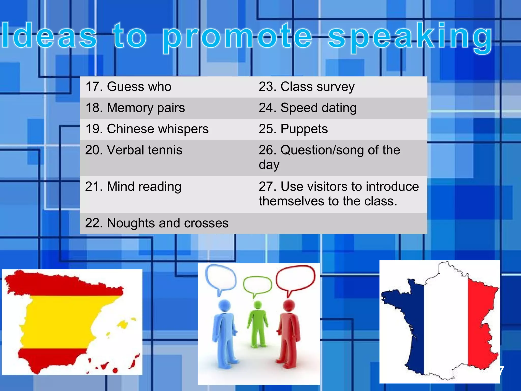 Powerpoint Templates Page 17
17. Guess who 23. Class survey
18. Memory pairs 24. Speed dating
19. Chinese whispers 25. Puppets
20. Verbal tennis 26. Question/song of the
day
21. Mind reading 27. Use visitors to introduce
themselves to the class.
22. Noughts and crosses
 