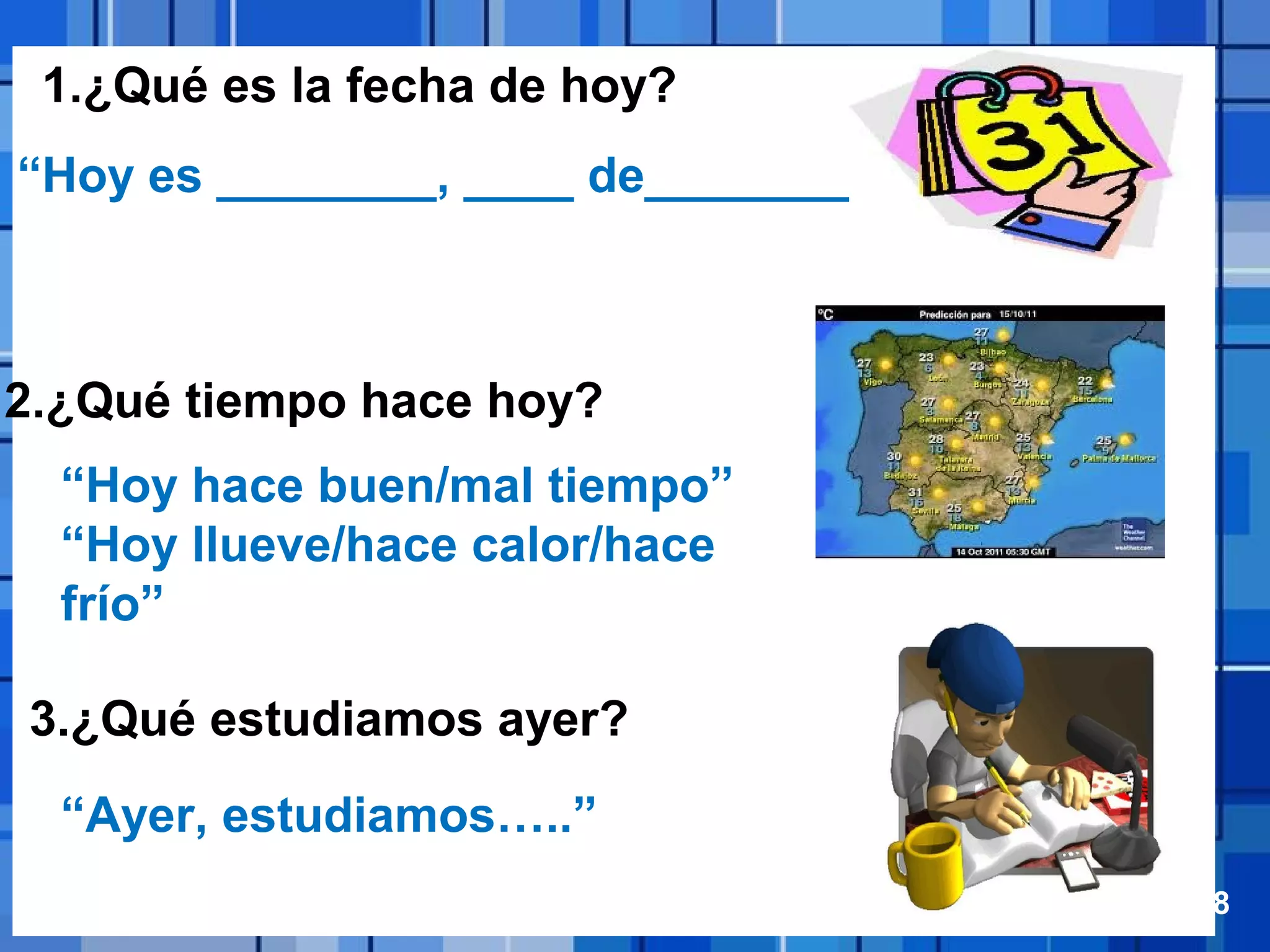 Powerpoint Templates Page 18
1.¿Qué es la fecha de hoy?
2.¿Qué tiempo hace hoy?
3.¿Qué estudiamos ayer?
“Hoy hace buen/mal tiempo”
“Hoy llueve/hace calor/hace
frío”
“Hoy es ________, ____ de________”
“Ayer, estudiamos…..”
 