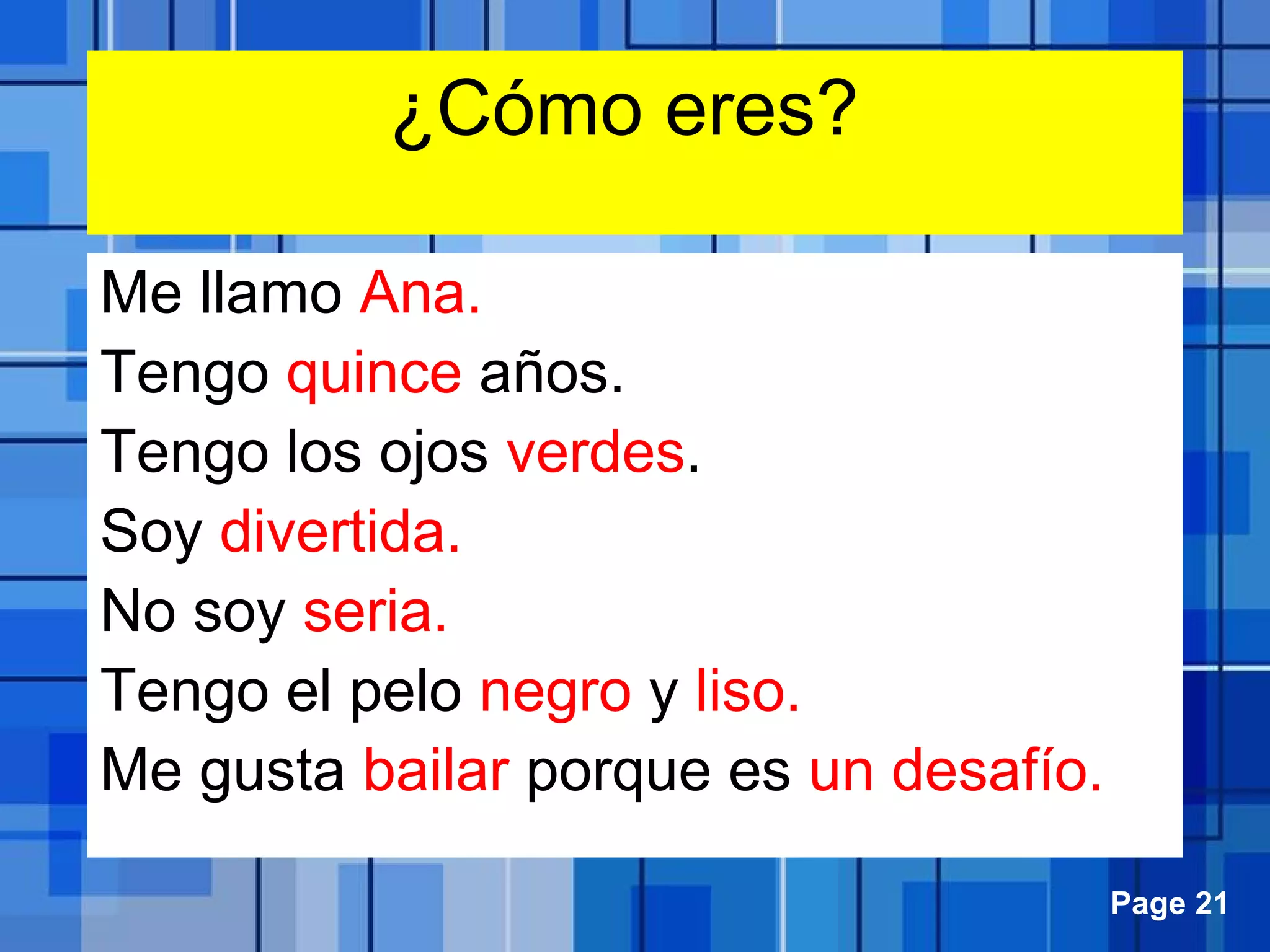 Powerpoint Templates Page 21
¿Cómo eres?
Me llamo Ana.
Tengo quince años.
Tengo los ojos verdes.
Soy divertida.
No soy seria.
Tengo el pelo negro y liso.
Me gusta bailar porque es un desafío.
 