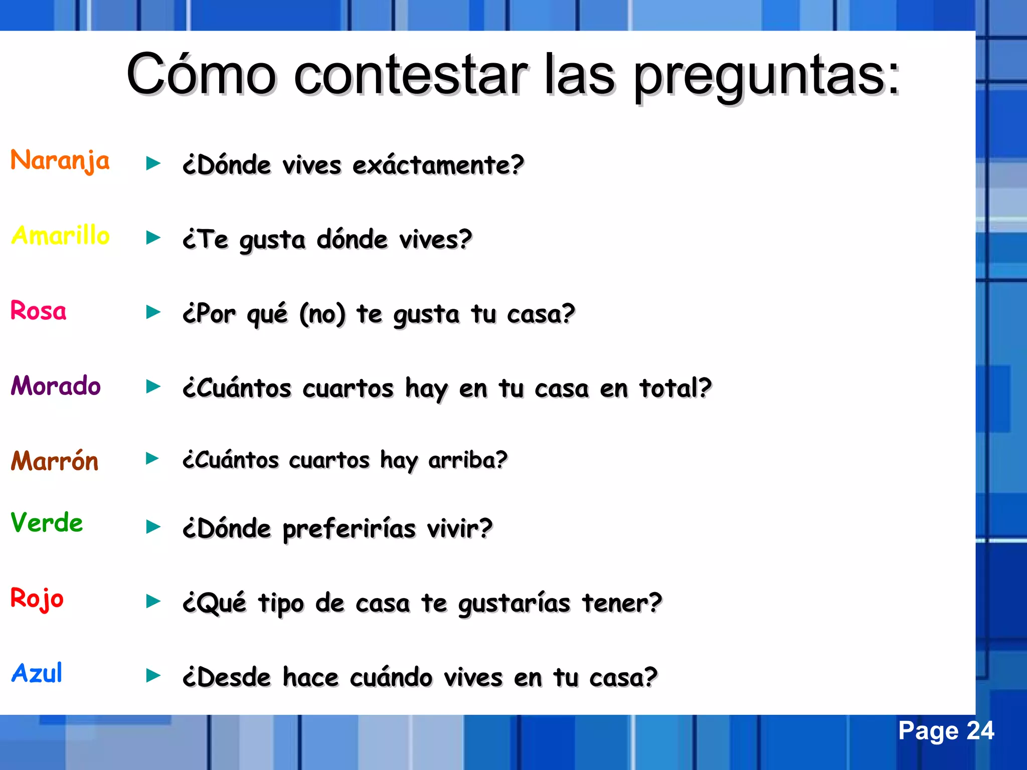 Powerpoint Templates Page 24
Cómo contestar las preguntas:Cómo contestar las preguntas:
Naranja
Amarillo
Rosa
Morado
Marrón
Verde
Rojo
Azul
► ¿Dónde vives exáctamente?¿Dónde vives exáctamente?
► ¿Te gusta dónde vives?¿Te gusta dónde vives?
► ¿Por qué (no) te gusta tu casa?¿Por qué (no) te gusta tu casa?
► ¿Cuántos cuartos hay en tu casa en total?¿Cuántos cuartos hay en tu casa en total?
► ¿Cuántos cuartos hay arriba?¿Cuántos cuartos hay arriba?
► ¿Dónde preferirías vivir?¿Dónde preferirías vivir?
► ¿Qué tipo de casa te gustarías tener?¿Qué tipo de casa te gustarías tener?
► ¿Desde hace cuándo vives en tu casa?¿Desde hace cuándo vives en tu casa?
 