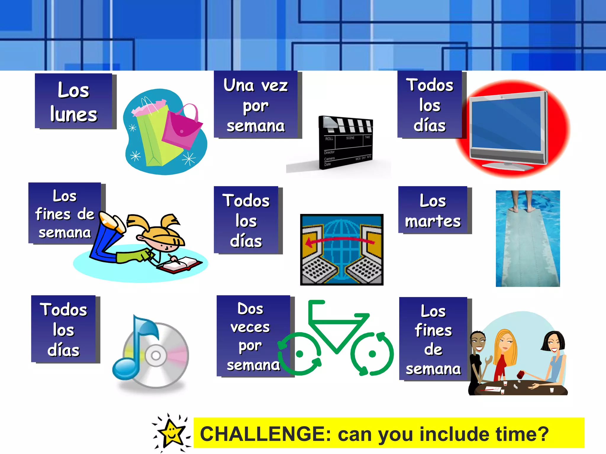 Powerpoint Templates Page 26
LosLos
luneslunes
LosLos
luneslunes
Una vezUna vez
porpor
semanasemana
Una vezUna vez
porpor
semanasemana
TodosTodos
loslos
díasdías
TodosTodos
loslos
díasdías
LosLos
martesmartes
LosLos
martesmartes
LosLos
finesfines
dede
semanasemana
LosLos
finesfines
dede
semanasemana
DosDos
vecesveces
porpor
semansemanaa
DosDos
vecesveces
porpor
semansemanaa
LosLos
fines defines de
semanasemana
LosLos
fines defines de
semanasemana
TodosTodos
loslos
díasdías
TodosTodos
loslos
díasdías
TodosTodos
loslos
díasdías
TodosTodos
loslos
díasdías
CHALLENGE: can you include time?
 