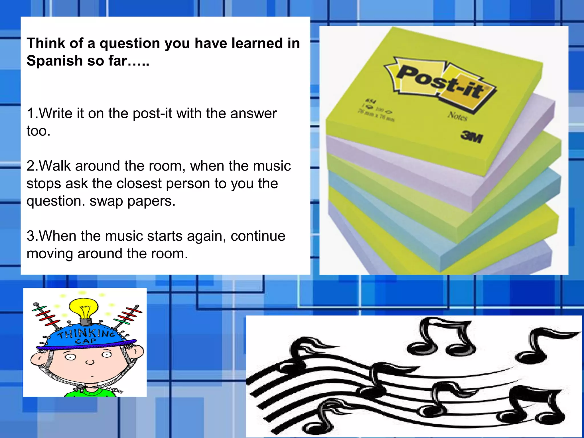 Powerpoint Templates Page 28
Think of a question you have learned in
Spanish so far…..
1.Write it on the post-it with the answer
too.
2.Walk around the room, when the music
stops ask the closest person to you the
question. swap papers.
3.When the music starts again, continue
moving around the room.
 