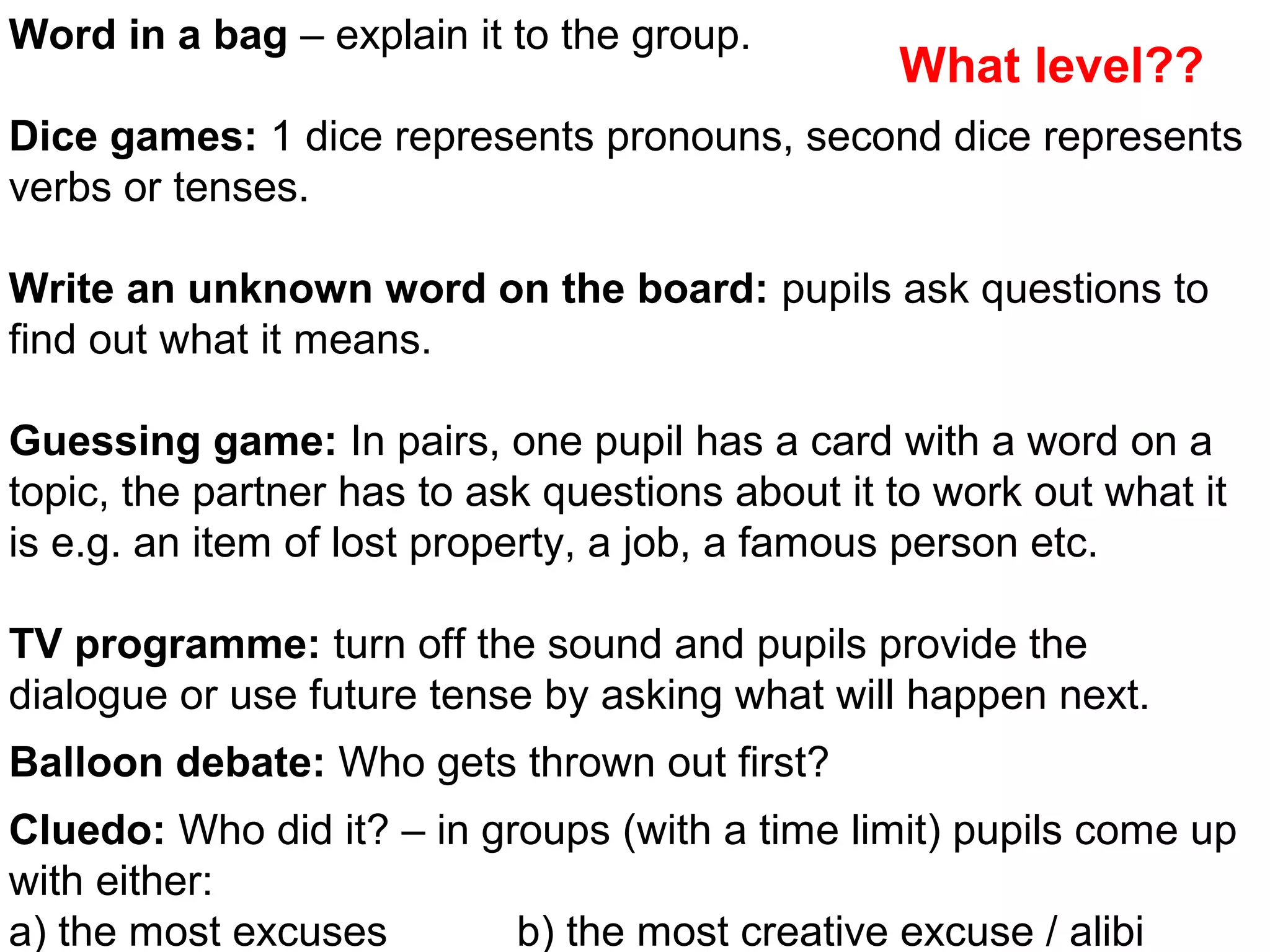 Powerpoint Templates Page 36
Word in a bag – explain it to the group.
Dice games: 1 dice represents pronouns, second dice represents
verbs or tenses.
Write an unknown word on the board: pupils ask questions to
find out what it means.
Guessing game: In pairs, one pupil has a card with a word on a
topic, the partner has to ask questions about it to work out what it
is e.g. an item of lost property, a job, a famous person etc.
TV programme: turn off the sound and pupils provide the
dialogue or use future tense by asking what will happen next.
Balloon debate: Who gets thrown out first?
Cluedo: Who did it? – in groups (with a time limit) pupils come up
with either:
a) the most excuses b) the most creative excuse / alibi
What level??
 