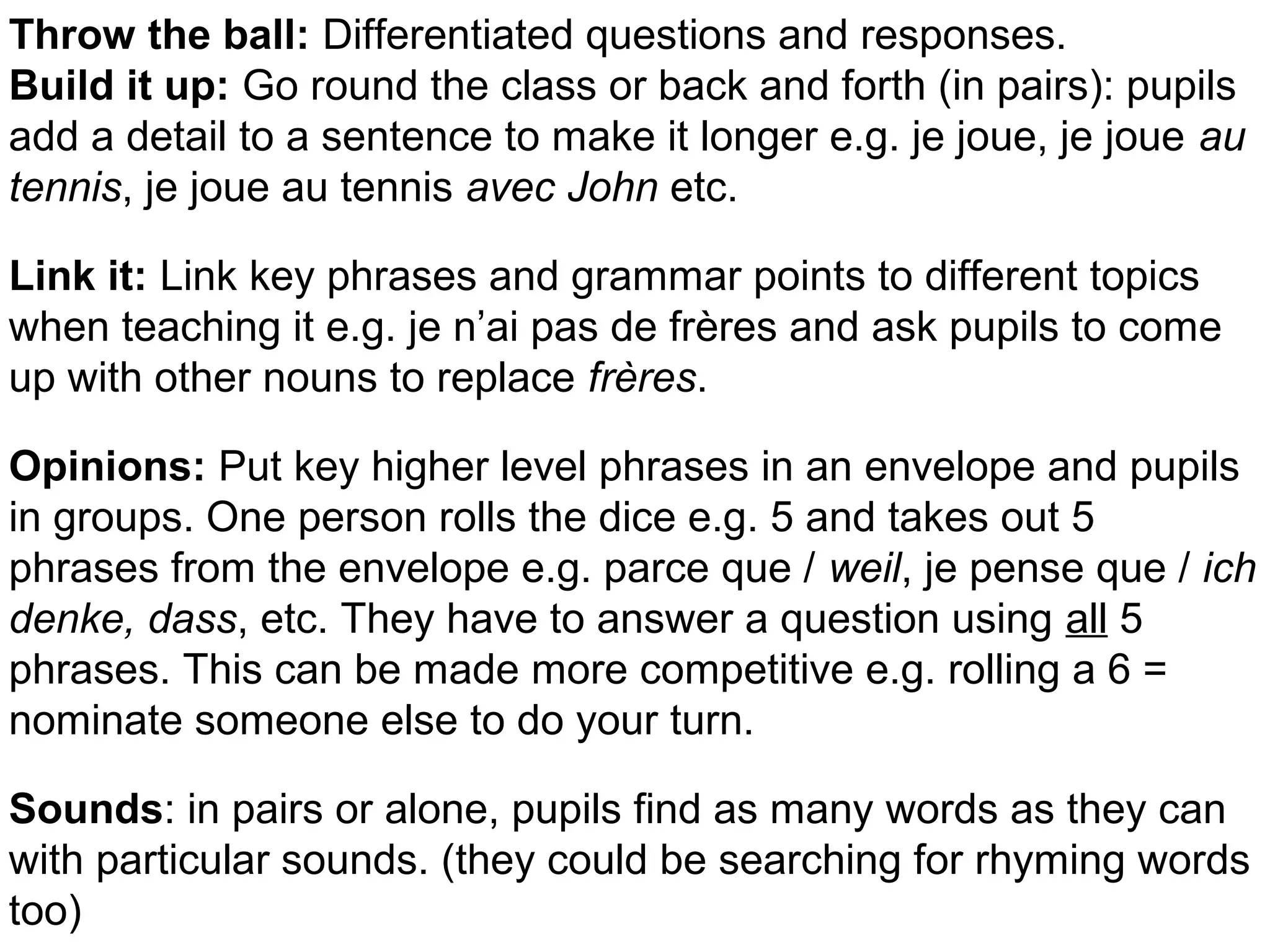 Powerpoint Templates Page 37
Throw the ball: Differentiated questions and responses.
Build it up: Go round the class or back and forth (in pairs): pupils
add a detail to a sentence to make it longer e.g. je joue, je joue au
tennis, je joue au tennis avec John etc.
Link it: Link key phrases and grammar points to different topics
when teaching it e.g. je n’ai pas de frères and ask pupils to come
up with other nouns to replace frères.
Opinions: Put key higher level phrases in an envelope and pupils
in groups. One person rolls the dice e.g. 5 and takes out 5
phrases from the envelope e.g. parce que / weil, je pense que / ich
denke, dass, etc. They have to answer a question using all 5
phrases. This can be made more competitive e.g. rolling a 6 =
nominate someone else to do your turn.
Sounds: in pairs or alone, pupils find as many words as they can
with particular sounds. (they could be searching for rhyming words
too)
 