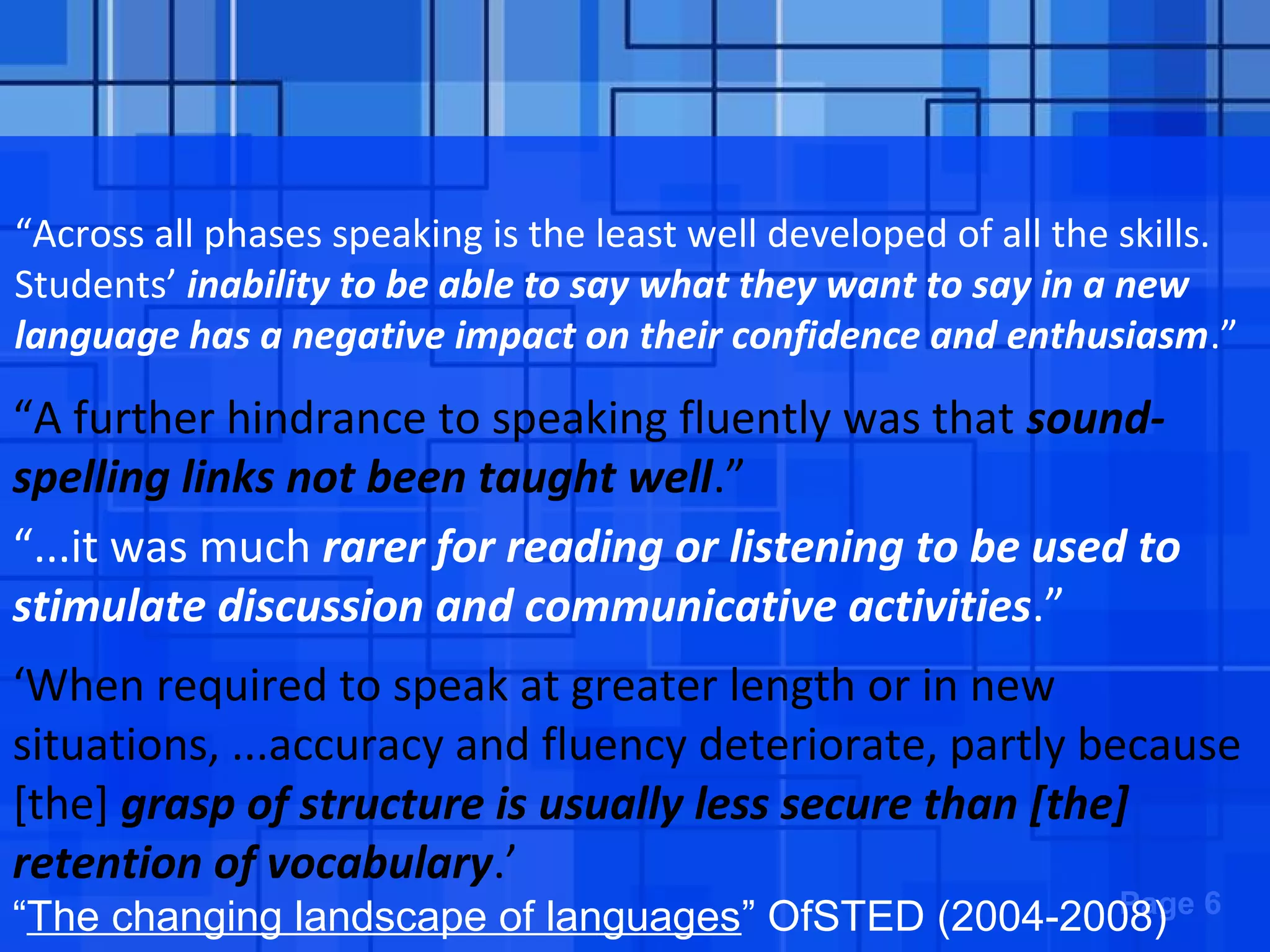 Powerpoint Templates Page 6
“The changing landscape of languages” OfSTED (2004-2008)
“Across all phases speaking is the least well developed of all the skills.
Students’ inability to be able to say what they want to say in a new
language has a negative impact on their confidence and enthusiasm.”
“A further hindrance to speaking fluently was that sound-
spelling links not been taught well.”
“...it was much rarer for reading or listening to be used to
stimulate discussion and communicative activities.”
‘When required to speak at greater length or in new
situations, ...accuracy and fluency deteriorate, partly because
[the] grasp of structure is usually less secure than [the]
retention of vocabulary.’
 