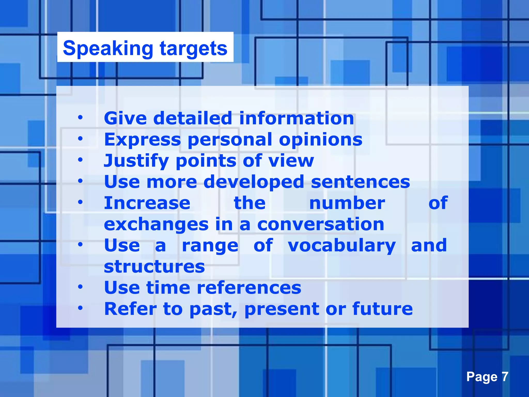 Powerpoint Templates Page 7
• Give detailed information
• Express personal opinions
• Justify points of view
• Use more developed sentences
• Increase the number of
exchanges in a conversation
• Use a range of vocabulary and
structures
• Use time references
• Refer to past, present or future
Speaking targets
 