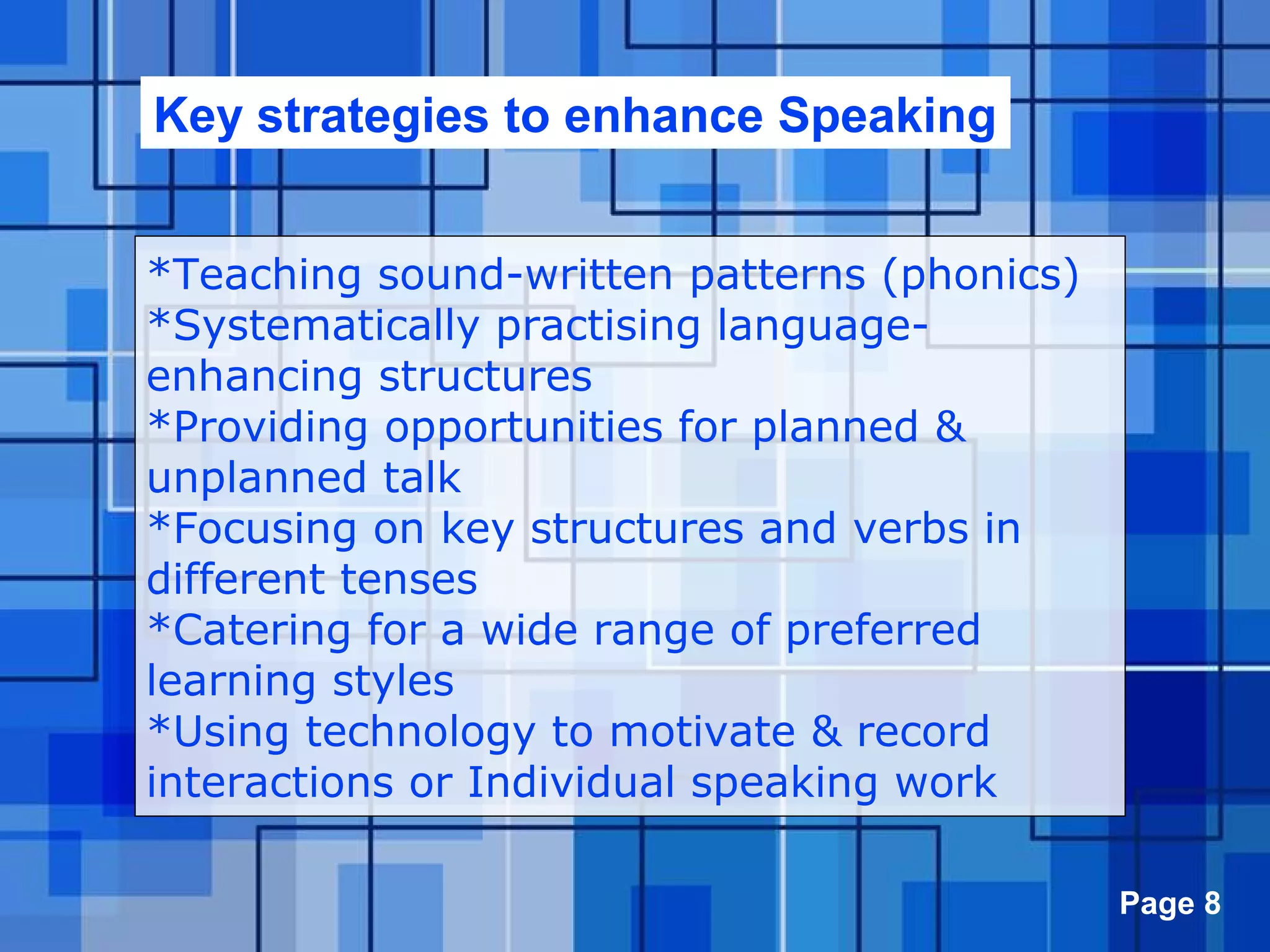 Powerpoint Templates Page 8
Key strategies to enhance Speaking
*Teaching sound-written patterns (phonics)
*Systematically practising language-
enhancing structures
*Providing opportunities for planned &
unplanned talk
*Focusing on key structures and verbs in
different tenses
*Catering for a wide range of preferred
learning styles
*Using technology to motivate & record
interactions or Individual speaking work
 