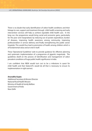 viii | OPERATIONAL GUIDELINES: Rashtriya Bal Swasthya Karyakram (RBSK)
There is no doubt that early identification of select health conditions and their
linkage to care, support and treatment through child health screening and early
intervention services will help us achieve equitable child health care. In the
long run, the programme would bring social and economic gains, particularly
for the poor and marginalized, by reducing out of pocket expenditure, burden
of diseases, improving health awareness among community, improving
professionalism in service delivery and finally strengthening the public sector
hospitals. This would thus lead to promotion of health among children which is
of fundamental value and an end in itself.
These ‘Operational Guidelines’ seek to provide guidance for effective planning
and systematic implementation of a programme of gigantic magnitude. The
guidelines dwell on the process of identification and management of select
prevalent conditions of huge public health significance in India.
I am confident that RBSK would turn out to be a milestone in quest for
child health and that States/UTs would do all that is necessary to ensure its
implementation in right earnest.
Anuradha Gupta
Additional Secretary & Mission Director
National Rural Health Mission
Ministry of Health & Family Welfare
Government of India
New Delhi
 