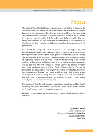 OPERATIONAL GUIDELINES: Rashtriya Bal Swasthya Karyakram (RBSK) | ix
The National Rural Health Mission is launching a new initiative of Rashtriya Bal
Swasthya Karyakram, a Child Health Screening and Early Intervention Services
Programme to provide comprehensive care to all the children in the community.
The objective of this initiative is to improve the overall quality of life of children
through early detection of birth Defects, Diseases, Deficiencies, Development
Delays and Disability. The high burden of these childhood ill health contributes
significantly to child mortality, morbidity and out of pocket expenditure of the
poor families.
Child Health Screening and Early Intervention Services envisage to cover 30
identified health conditions for early detection, free treatment and management
through dedicated mobile health teams placed in every block in the country.
The teams will carry out screening of all children in the pre-school age enrolled
at Anganwadi centres at least twice a year besides screening of all children
studying in Government and Government aided schools, whereas the newborns
will be screened for birth defects in health facilities by service providers
and during the home visits by ASHAs. District Early Intervention Centres are
planned to be set up as first referral point for further investigation, treatment
and management. Tertiary care centre would be roped in for management
of complicated cases requiring high-end medical care and treatment. This
herculean effort is ultimately targeted to benefit more than 27 crore children
annually in a phased manner in the country.
I am confident that the well-conceived operational guidelines on Child Health
Screening and early Intervention Services will prove to be a step towards
achieving Universal Health Coverage in the country.
I wish success and pledge my unstinting support towards implementation of this
initiative.
Dr. Rakesh Kumar
Joint Secretary, RCH
Ministry of Health & Family Welfare
Government of India
New Delhi
Prologue
 