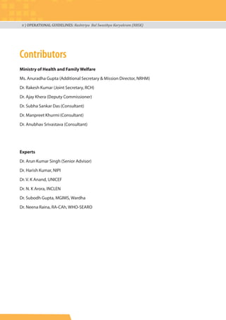x | OPERATIONAL GUIDELINES: Rashtriya Bal Swasthya Karyakram (RBSK)
Contributors
Ministry of Health and Family Welfare
Ms. Anuradha Gupta (Additional Secretary & Mission Director, NRHM)
Dr. Rakesh Kumar (Joint Secretary, RCH)
Dr. Ajay Khera (Deputy Commissioner)
Dr. Subha Sankar Das (Consultant)
Dr. Manpreet Khurmi (Consultant)
Dr. Anubhav Srivastava (Consultant)
Experts
Dr. Arun Kumar Singh (Senior Advisor)
Dr. Harish Kumar, NIPI
Dr. V. K Anand, UNICEF
Dr. N. K Arora, INCLEN
Dr. Subodh Gupta, MGIMS, Wardha
Dr. Neena Raina, RA-CAh, WHO-SEARO
 