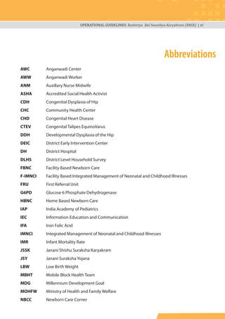 OPERATIONAL GUIDELINES: Rashtriya Bal Swasthya Karyakram (RBSK) | xi
Abbreviations
AWC Anganwadi Center
AWW Anganwadi Worker
ANM Auxillary Nurse Midwife
ASHA Accredited Social Health Activist
CDH Congenital Dysplasia of Hip
CHC Community Health Center
CHD Congenital Heart Disease
CTEV Congenital Talipes EquinoVarus
DDH Developmental Dysplasia of the Hip
DEIC District Early Intervention Center
DH District Hospital
DLHS District Level Household Survey
FBNC Facility Based Newborn Care
F-IMNCI Facility Based Integrated Management of Neonatal and Childhood Illnesses
FRU First Referral Unit
G6PD Glucose 6 Phosphate Dehydrogenase
HBNC Home Based Newborn Care
IAP India Academy of Pediatrics
IEC Information Education and Communication
IFA Iron Folic Acid
IMNCI Integrated Management of Neonatal and Childhood Illnesses
IMR Infant Mortality Rate
JSSK Janani Shishu Suraksha Karyakram
JSY Janani Suraksha Yojana
LBW Low Birth Weight
MBHT Mobile Block Health Team
MDG Millennium Development Goal
MOHFW Ministry of Health and Family Welfare
NBCC Newborn Care Corner
 