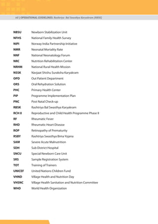 xii | OPERATIONAL GUIDELINES: Rashtriya Bal Swasthya Karyakram (RBSK)
NBSU Newborn Stabilization Unit
NFHS National Family Health Survey
NIPI Norway India Partnership Initiative
NMR Neonatal Mortality Rate
NNF National Neonatology Forum
NRC Nutrition Rehabilitation Center
NRHM National Rural Health Mission
NSSK Navjaat Shishu Suraksha Karyakram
OPD Out Patient Department
ORS Oral Rehydration Solution
PHC Primary Health Center
PIP Programme Implementation Plan
PNC Post Natal Check-up
RBSK Rashtriya Bal Swasthya Karyakram
RCH II Reproductive and Child Health Programme Phase II
RF Rheumatic Fever
RHD Rheumatic Heart Disease
ROP Retinopathy of Prematurity
RSBY Rashtriya Swasthya Bima Yojana
SAM Severe Acute Malnutrition
SDH Sub District Hospital
SNCU Special Newborn Care Unit
SRS Sample Registration System
TOT Training of Trainers
UNICEF United Nations Children Fund
VHND Village Health and Nutrition Day
VHSNC Village Health Sanitation and Nutrition Committee
WHO World Health Organization
 