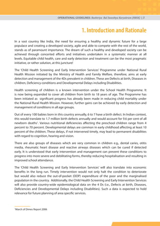 OPERATIONAL GUIDELINES: Rashtriya Bal Swasthya Karyakram (RBSK) | 3
1. Introduction and Rationale
In a vast country like India, the need for ensuring a healthy and dynamic future for a large
populace and creating a developed society, agile and able to compete with the rest of the world,
stands as of paramount importance. The dream of such a healthy and developed society can be
achieved through concerted efforts and initiatives undertaken in a systematic manner at all
levels. Equitable child health, care and early detection and treatment can be the most pragmatic
initiative, or rather solution, at this juncture!
The ‘Child Health Screening and Early Intervention Services’ Programme under National Rural
Health Mission initiated by the Ministry of Health and Family Welfare, therefore, aims at early
detection and management of the 4Ds prevalent in children. These are Defects at birth, Diseases in
children, Deficiency conditions and Developmental Delays including Disabilities.
Health screening of children is a known intervention under the School Health Programme. It
is now being expanded to cover all children from birth to 18 years of age. The Programme has
been initiated as significant progress has already been made in reducing child mortality under
the National Rural Health Mission. However, further gains can be achieved by early detection and
management of conditions in all age groups.
Out of every 100 babies born in this country annually, 6 to 7 have a birth defect. In Indian context,
this would translate to 1.7 million birth defects annually and would account for 9.6 per cent of all
newborn deaths1
. Various nutritional deficiencies affecting the preschool children range from 4
percent to 70 percent. Developmental delays are common in early childhood affecting at least 10
percent of the children. These delays, if not intervened timely, may lead to permanent disabilities
with regard to cognition, hearing and vision.
There are also groups of diseases which are very common in children e.g., dental caries, otitis
media, rheumatic heart disease and reactive airways diseases which can be cured if detected
early. It is understood that early intervention and management can prevent these conditions to
progress into more severe and debilitating forms, thereby reducing hospitalisation and resulting in
improved school attendance.
The ‘Child Health Screening and Early Intervention Services’ will also translate into economic
benefits in the long run. Timely intervention would not only halt the condition to deteriorate
but would also reduce the out-of-pocket (OOP) expenditure of the poor and the marginalised
population in the country. Additionally, the Child Health Screening and Early Intervention Services
will also provide country-wide epidemiological data on the 4 Ds (i.e., Defects at birth, Diseases,
Deficiencies and Developmental Delays including Disabilities). Such a data is expected to hold
relevance for future planning of area specific services.
1
March of Dimes Report 2006
 