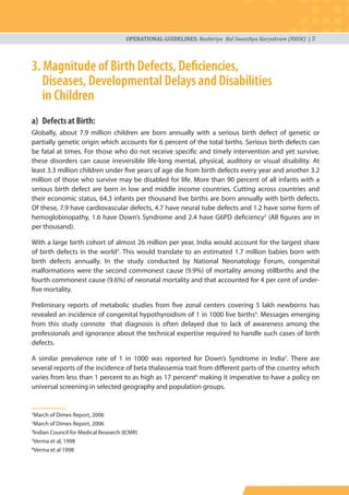 OPERATIONAL GUIDELINES: Rashtriya Bal Swasthya Karyakram (RBSK) | 5
3. Magnitude of Birth Defects, Deﬁciencies,
Diseases, Developmental Delays and Disabilities
in Children
a) Defects at Birth:
Globally, about 7.9 million children are born annually with a serious birth defect of genetic or
partially genetic origin which accounts for 6 percent of the total births. Serious birth defects can
be fatal at times. For those who do not receive specific and timely intervention and yet survive,
these disorders can cause irreversible life-long mental, physical, auditory or visual disability. At
least 3.3 million children under five years of age die from birth defects every year and another 3.2
million of those who survive may be disabled for life. More than 90 percent of all infants with a
serious birth defect are born in low and middle income countries. Cutting across countries and
their economic status, 64.3 infants per thousand live births are born annually with birth defects.
Of these, 7.9 have cardiovascular defects, 4.7 have neural tube defects and 1.2 have some form of
hemoglobinopathy, 1.6 have Down’s Syndrome and 2.4 have G6PD deficiency2
(All figures are in
per thousand).
With a large birth cohort of almost 26 million per year, India would account for the largest share
of birth defects in the world3
. This would translate to an estimated 1.7 million babies born with
birth defects annually. In the study conducted by National Neonatology Forum, congenital
malformations were the second commonest cause (9.9%) of mortality among stillbirths and the
fourth commonest cause (9.6%) of neonatal mortality and that accounted for 4 per cent of under-
five mortality.
Preliminary reports of metabolic studies from five zonal centers covering 5 lakh newborns has
revealed an incidence of congenital hypothyroidism of 1 in 1000 live births4
. Messages emerging
from this study connote that diagnosis is often delayed due to lack of awareness among the
professionals and ignorance about the technical expertise required to handle such cases of birth
defects.
A similar prevalence rate of 1 in 1000 was reported for Down’s Syndrome in India5
. There are
several reports of the incidence of beta thalassemia trait from different parts of the country which
varies from less than 1 percent to as high as 17 percent6
making it imperative to have a policy on
universal screening in selected geography and population groups.
2
March of Dimes Report, 2006
3
March of Dimes Report, 2006
4
lndian Council for Medical Research (ICMR)
5
Verma et al, 1998
6
Verma et al 1998
 