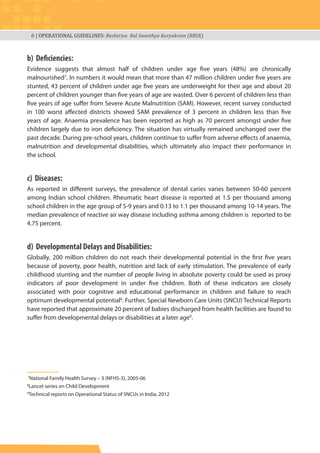 6 | OPERATIONAL GUIDELINES: Rashtriya Bal Swasthya Karyakram (RBSK)
b) Deficiencies:
Evidence suggests that almost half of children under age five years (48%) are chronically
malnourished7
. In numbers it would mean that more than 47 million children under five years are
stunted, 43 percent of children under age five years are underweight for their age and about 20
percent of children younger than five years of age are wasted. Over 6 percent of children less than
five years of age suffer from Severe Acute Malnutrition (SAM). However, recent survey conducted
in 100 worst affected districts showed SAM prevalence of 3 percent in children less than five
years of age. Anaemia prevalence has been reported as high as 70 percent amongst under five
children largely due to iron deficiency. The situation has virtually remained unchanged over the
past decade. During pre-school years, children continue to suffer from adverse effects of anaemia,
malnutrition and developmental disabilities, which ultimately also impact their performance in
the school.
c) Diseases:
As reported in different surveys, the prevalence of dental caries varies between 50-60 percent
among Indian school children. Rheumatic heart disease is reported at 1.5 per thousand among
school children in the age group of 5-9 years and 0.13 to 1.1 per thousand among 10-14 years. The
median prevalence of reactive air way disease including asthma among children is reported to be
4.75 percent.
d) Developmental Delays and Disabilities:
Globally, 200 million children do not reach their developmental potential in the first five years
because of poverty, poor health, nutrition and lack of early stimulation. The prevalence of early
childhood stunting and the number of people living in absolute poverty could be used as proxy
indicators of poor development in under five children. Both of these indicators are closely
associated with poor cognitive and educational performance in children and failure to reach
optimum developmental potential8
. Further, Special Newborn Care Units (SNCU) Technical Reports
have reported that approximate 20 percent of babies discharged from health facilities are found to
suffer from developmental delays or disabilities at a later age9
.
7
National Family Health Survey – 3 (NFHS-3), 2005-06
8
Lancet series on Child Development
9
Technical reports on Operational Status of SNCUs in India, 2012
 