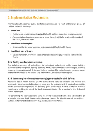 8 | OPERATIONAL GUIDELINES: Rashtriya Bal Swasthya Karyakram (RBSK)
5. Implementation Mechanisms
The Operational Guidelines outline the following mechanism to reach all the target groups of
children for health screening-
1. For new born:
• Facility based newborn screening at public health facilities, by existing health manpower.
• Community based newborn screening at home through ASHAs for newborn till 6 weeks of
age during home visitation.
2. For children 6 weeks to 6 years:
• Anganwadi Center based screening by the dedicated Mobile Health Teams
3. For children 6 years to 18 years:
• Government and Government aided school based screening by dedicated Mobile Health
Teams.
5.1.a Facility based newborn screening:
This includes screening of birth defects in institutional deliveries at public health facilities,
especially at the designated delivery points by ANMs, Medical Officers/ Gynaecologists. Existing
health service providers at all designated delivery points will be trained to detect, register report
and refer birth defects to the District Early Intervention Centers in District Hospitals.
5.1.b Community based newborn screening (age 0-6 weeks) for birth defects:
Accredited Social Health Activists (ASHAs) during home visits for newborn care will use the
opportunity to screen the babies born at home and the institutions till 6 weeks of age. ASHAs
will be trained with simple tools for detecting gross birth defects. Further ASHAs will mobilise
caregivers of children to attend the local Anganwadi Centers for screening by the dedicated
Mobile Health Team.
For performing the above additional tasks, she would be equipped with a tool kit consisting of
a pictorial reference book having self-explanatory pictures for identification of birth defects.
Suitable performance based incentive may also be provided to ASHAs.
 