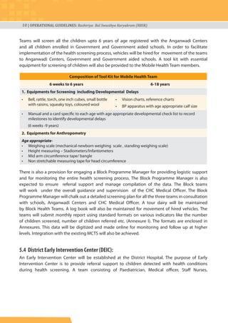 10 | OPERATIONAL GUIDELINES: Rashtriya Bal Swasthya Karyakram (RBSK)
Teams will screen all the children upto 6 years of age registered with the Anganwadi Centers
and all children enrolled in Government and Government aided schools. In order to facilitate
implementation of the health screening process, vehicles will be hired for movement of the teams
to Anganwadi Centers, Government and Government aided schools. A tool kit with essential
equipment for screening of children will also be provided to the Mobile Health Team members.
Composition of Tool Kit for Mobile Health Team
6 weeks to 6 years 6-18 years
1. Equipments for Screening including Developmental Delays
• Bell, rattle, torch, one inch cubes, small bottle
with raisins, squeaky toys, coloured wool
• Vision charts, reference charts
• BP apparatus with age appropriate calf size
• Manual and a card specific to each age with age appropriate developmental check list to record
milestones to identify developmental delays
(6 weeks -9 years)
2. Equipments for Anthropometry
Age appropriate-
• Weighing scale (mechanical newborn weighing scale , standing weighing scale)
• Height measuring – Stadiometers/Infantometers
• Mid arm circumference tape/ bangle
• Non stretchable measuring tape for head circumference
There is also a provision for engaging a Block Programme Manager for providing logistic support
and for monitoring the entire health screening process. The Block Programme Manager is also
expected to ensure referral support and manage compilation of the data. The Block teams
will work under the overall guidance and supervision of the CHC Medical Officer. The Block
Programme Manager will chalk out a detailed screening plan for all the three teams in consultation
with schools, Anganwadi Centers and CHC Medical Officer. A tour dairy will be maintained
by Block Health Teams. A log book will also be maintained for movement of hired vehicles. The
teams will submit monthly report using standard formats on various indicators like the number
of children screened, number of children referred etc. (Annexure I). The formats are enclosed in
Annexures. This data will be digitized and made online for monitoring and follow up at higher
levels. Integration with the existing MCTS will also be achieved.
5.4 District Early Intervention Center (DEIC):
An Early Intervention Center will be established at the District Hospital. The purpose of Early
Intervention Center is to provide referral support to children detected with health conditions
during health screening. A team consisting of Paediatrician, Medical officer, Staff Nurses,
 