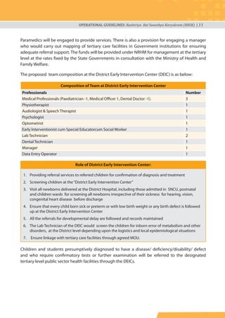 OPERATIONAL GUIDELINES: Rashtriya Bal Swasthya Karyakram (RBSK) | 11
Paramedics will be engaged to provide services. There is also a provision for engaging a manager
who would carry out mapping of tertiary care facilities in Government institutions for ensuring
adequate referral support. The funds will be provided under NRHM for management at the tertiary
level at the rates fixed by the State Governments in consultation with the Ministry of Health and
Family Welfare.
The proposed team composition at the District Early Intervention Center (DEIC) is as below:
Composition of Team at District Early Intervention Center
Professionals Number
Medical Professionals (Paediatrician -1, Medical Officer 1, Dental Doctor -1). 3
Physiotherapist 1
Audiologist & Speech Therapist 1
Psychologist 1
Optometrist 1
Early Interventionist cum Special Educatorcum Social Worker 1
Lab Technician 2
Dental Technician 1
Manager 1
Data Entry Operator 1
1. Providing referral services to referred children for confirmation of diagnosis and treatment
2. Screening children at the“District Early Intervention Center”
3. Visit all newborns delivered at the District Hospital, including those admitted in SNCU, postnatal
and children wards for screening all newborns irrespective of their sickness for hearing, vision,
congenital heart disease before discharge
4. Ensure that every child born sick or preterm or with low birth weight or any birth defect is followed
up at the District Early Intervention Center
5. All the referrals for developmental delay are followed and records maintained
6. The Lab Technician of the DEIC would screen the children for inborn error of metabolism and other
disorders, at the District level depending upon the logistics and local epidemiological situations
7. Ensure linkage with tertiary care facilities through agreed MOU.
Children and students presumptively diagnosed to have a disease/ deficiency/disability/ defect
and who require confirmatory tests or further examination will be referred to the designated
tertiary level public sector health facilities through the DEICs.
Role of District Early Intervention Center:
 