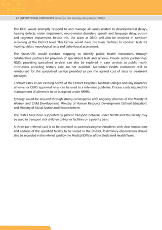12 | OPERATIONAL GUIDELINES: Rashtriya Bal Swasthya Karyakram (RBSK)
The DEIC would promptly respond to and manage all issues related to developmental delays,
hearing defects, vision impairment, neuro-motor disorders, speech and language delay, autism
and cognitive impairment. Beside this, the team at DEICs will also be involved in newborn
screening at the District level. This Center would have the basic facilities to conduct tests for
hearing, vision, neurological tests and behavioural assessment.
The States/UTs would conduct mapping to identify public health institutions through
collaborative partners for provision of specialized tests and services. Private sector partnership/
NGOs providing specialised services can also be explored in case services at public health
institutions providing tertiary care are not available. Accredited health institutions will be
reimbursed for the specialised service provided as per the agreed cost of tests or treatment
packages.
Contract rates as per existing norms at the District Hospitals, Medical Colleges and any insurance
schemes or CGHS approved rates can be used as a reference guideline. Process costs required for
management of ailment is to be budgeted under NRHM.
Synergy would be ensured through strong convergence with ongoing schemes of the Ministy of
Woman and Child Development, Ministry of Human Resource Development (School Education)
and Ministry of Social Justice and Empowerment.
The States have been supported by patient transport network under NRHM and this facility may
be used to transport sick children to higher facilities on a priority basis.
A three-part referral card is to be provided to parents/caregivers/students with clear instructions
and address of the specified facility to be visited in the District. Preliminary observations should
also be recorded in the referral card by the Medical Officer of the Block level Health Team.
 