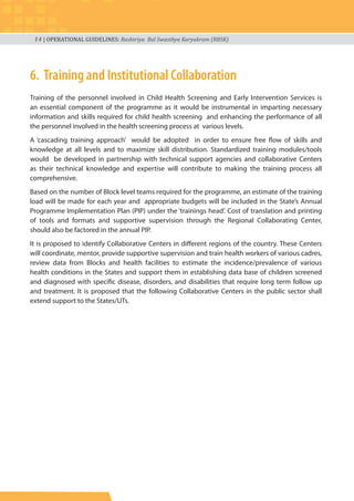 14 | OPERATIONAL GUIDELINES: Rashtriya Bal Swasthya Karyakram (RBSK)
6. Training and Institutional Collaboration
Training of the personnel involved in Child Health Screening and Early Intervention Services is
an essential component of the programme as it would be instrumental in imparting necessary
information and skills required for child health screening and enhancing the performance of all
the personnel involved in the health screening process at various levels.
A ‘cascading training approach’ would be adopted in order to ensure free flow of skills and
knowledge at all levels and to maximize skill distribution. Standardized training modules/tools
would be developed in partnership with technical support agencies and collaborative Centers
as their technical knowledge and expertise will contribute to making the training process all
comprehensive.
Based on the number of Block level teams required for the programme, an estimate of the training
load will be made for each year and appropriate budgets will be included in the State’s Annual
Programme Implementation Plan (PIP) under the ‘trainings head’. Cost of translation and printing
of tools and formats and supportive supervision through the Regional Collaborating Center,
should also be factored in the annual PIP.
It is proposed to identify Collaborative Centers in different regions of the country. These Centers
will coordinate, mentor, provide supportive supervision and train health workers of various cadres,
review data from Blocks and health facilities to estimate the incidence/prevalence of various
health conditions in the States and support them in establishing data base of children screened
and diagnosed with specific disease, disorders, and disabilities that require long term follow up
and treatment. It is proposed that the following Collaborative Centers in the public sector shall
extend support to the States/UTs.
 