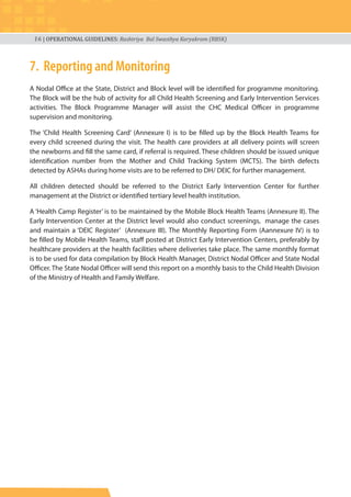 16 | OPERATIONAL GUIDELINES: Rashtriya Bal Swasthya Karyakram (RBSK)
7. Reporting and Monitoring
A Nodal Office at the State, District and Block level will be identified for programme monitoring.
The Block will be the hub of activity for all Child Health Screening and Early Intervention Services
activities. The Block Programme Manager will assist the CHC Medical Officer in programme
supervision and monitoring.
The ‘Child Health Screening Card’ (Annexure I) is to be filled up by the Block Health Teams for
every child screened during the visit. The health care providers at all delivery points will screen
the newborns and fill the same card, if referral is required. These children should be issued unique
identification number from the Mother and Child Tracking System (MCTS). The birth defects
detected by ASHAs during home visits are to be referred to DH/ DEIC for further management.
All children detected should be referred to the District Early Intervention Center for further
management at the District or identified tertiary level health institution.
A ‘Health Camp Register’ is to be maintained by the Mobile Block Health Teams (Annexure II). The
Early Intervention Center at the District level would also conduct screenings, manage the cases
and maintain a ‘DEIC Register’ (Annexure III). The Monthly Reporting Form (Aannexure IV) is to
be filled by Mobile Health Teams, staff posted at District Early Intervention Centers, preferably by
healthcare providers at the health facilities where deliveries take place. The same monthly format
is to be used for data compilation by Block Health Manager, District Nodal Officer and State Nodal
Officer. The State Nodal Officer will send this report on a monthly basis to the Child Health Division
of the Ministry of Health and Family Welfare.
 