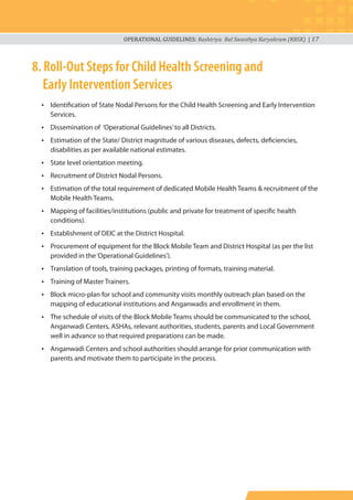 OPERATIONAL GUIDELINES: Rashtriya Bal Swasthya Karyakram (RBSK) | 17
8. Roll-Out Steps for Child Health Screening and
Early Intervention Services
• Identification of State Nodal Persons for the Child Health Screening and Early Intervention
Services.
• Dissemination of ‘Operational Guidelines’to all Districts.
• Estimation of the State/ District magnitude of various diseases, defects, deficiencies,
disabilities as per available national estimates.
• State level orientation meeting.
• Recruitment of District Nodal Persons.
• Estimation of the total requirement of dedicated Mobile Health Teams & recruitment of the
Mobile Health Teams.
• Mapping of facilities/institutions (public and private for treatment of specific health
conditions).
• Establishment of DEIC at the District Hospital.
• Procurement of equipment for the Block Mobile Team and District Hospital (as per the list
provided in the‘Operational Guidelines’).
• Translation of tools, training packages, printing of formats, training material.
• Training of Master Trainers.
• Block micro-plan for school and community visits monthly outreach plan based on the
mapping of educational institutions and Anganwadis and enrollment in them.
• The schedule of visits of the Block Mobile Teams should be communicated to the school,
Anganwadi Centers, ASHAs, relevant authorities, students, parents and Local Government
well in advance so that required preparations can be made.
• Anganwadi Centers and school authorities should arrange for prior communication with
parents and motivate them to participate in the process.
 
