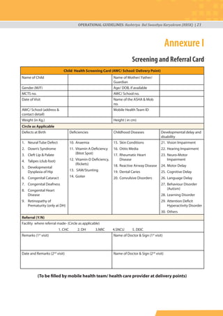 OPERATIONAL GUIDELINES: Rashtriya Bal Swasthya Karyakram (RBSK) | 21
Annexure I
Screening and Referral Card
Child Health Screening Card (AWC/ School/ Delivery Point)
Name of Child Name of Mother/ Father/
Guardian
Gender (M/F) Age/ DOB, if available
MCTS no. AWC/ School no.
Date of Visit Name of the ASHA & Mob
no.
AWC/ School (address &
contact detail)
Mobile Health Team ID
Weight (in Kg.) Height ( in cm)
Circle as Applicable
Defects at Birth Deficiencies Childhood Diseases Developmental delay and
disability
1. Neural Tube Defect
2. Down’s Syndrome
3. Cleft Lip & Palate
4. Talipes (club foot)
5. Developmental
Dysplasia of Hip
6. Congenital Cataract
7. Congenital Deafness
8. Congenital Heart
Disease
9. Retinopathy of
Prematurity (only at DH)
10. Anaemia
11. Vitamin A Deficiency
(Bitot Spot)
12. Vitamin-D Deficiency,
(Rickets)
13. SAM/Stunting
14. Goiter
15. Skin Conditions
16. Otitis Media
17. Rheumatic Heart
Disease
18. Reactive Airway Disease
19. Dental Caries
20. Convulsive Disorders
21. Vision Impairment
22. Hearing Impairment
23. Neuro-Motor
Impairment
24. Motor Delay
25. Cognitive Delay
26. Language Delay
27. Behaviour Disorder
(Autism)
28. Learning Disorder
29. Attention Deficit
Hyperactivity Disorder
30. Others
Referral (Y/N)
Facility where referral made- (Circle as applicable)
1. CHC 2. DH 3.NRC 4.SNCU 5. DEIC
Remarks (1st
visit) Name of Doctor & Sign (1st
visit)
Date and Remarks (2nd
visit) Name of Doctor & Sign (2nd
visit)
(To be filled by mobile health team/ health care provider at delivery points)
 