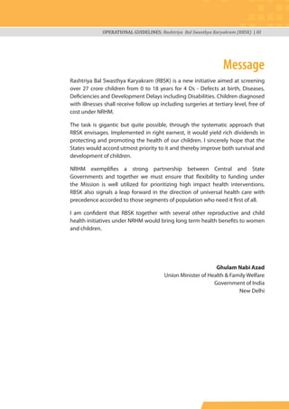 OPERATIONAL GUIDELINES: Rashtriya Bal Swasthya Karyakram (RBSK) | iii
Rashtriya Bal Swasthya Karyakram (RBSK) is a new initiative aimed at screening
over 27 crore children from 0 to 18 years for 4 Ds - Defects at birth, Diseases,
Deficiencies and Development Delays including Disabilities. Children diagnosed
with illnesses shall receive follow up including surgeries at tertiary level, free of
cost under NRHM.
The task is gigantic but quite possible, through the systematic approach that
RBSK envisages. Implemented in right earnest, it would yield rich dividends in
protecting and promoting the health of our children. I sincerely hope that the
States would accord utmost priority to it and thereby improve both survival and
development of children.
NRHM exemplifies a strong partnership between Central and State
Governments and together we must ensure that flexibility to funding under
the Mission is well utilized for prioritizing high impact health interventions.
RBSK also signals a leap forward in the direction of universal health care with
precedence accorded to those segments of population who need it first of all.
I am confident that RBSK together with several other reproductive and child
health initiatives under NRHM would bring long term health benefits to women
and children.
Ghulam Nabi Azad
Union Minister of Health & Family Welfare
Government of India
New Delhi
Message
 