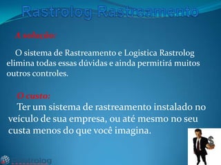 A solução:

O sistema de Rastreamento e Logistica Rastrolog
elimina todas essas dúvidas e ainda permitirá muitos
outros controles.
O custo:

Ter um sistema de rastreamento instalado no
veículo de sua empresa, ou até mesmo no seu
custa menos do que você imagina.

 