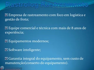Empresa de rastreamento com foco em logística e
gestão de frota;
Equipe comercial e técnica com mais de 8 anos de
experiência;
Equipamentos modernos;
Software inteligente;
Garantia integral do equipamento, sem custo de
manutenção(conserto do equipamento).

 