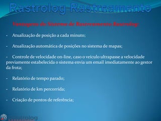 Vantagens do Sistema de Rastreamento Rastrolog:
-

Atualização de posição a cada minuto;

-

Atualização automática de posições no sistema de mapas;

- Controle de velocidade on-line, caso o veículo ultrapasse a velocidade
previamente estabelecida o sistema envia um email imediatamente ao gestor
da frota;

-

Relatório de tempo parado;

-

Relatório de km percorrida;

-

Criação de pontos de referência;

 